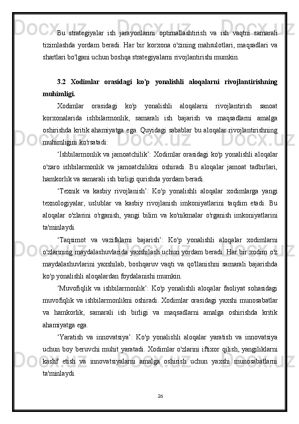 Bu   strategiyalar   ish   jarayonlarini   optimallashtirish   va   ish   vaqtni   samarali
tizimlashda   yordam   beradi.   Har   bir   korxona   o'zining   mahsulotlari,   maqsadlari   va
shartlari bo'lgani uchun boshqa strategiyalarni rivojlantirishi mumkin.
3.2   Xodimlar   orasidagi   ko'p   yonalishli   aloqalarni   rivojlantirishning
muhimligi.
Xodimlar   orasidagi   ko'p   yonalishli   aloqalarni   rivojlantirish   sanoat
korxonalarida   ishbilarmonlik,   samarali   ish   bajarish   va   maqsadlarni   amalga
oshirishda kritik ahamiyatga ega. Quyidagi sabablar bu aloqalar rivojlantirishning
muhimligini ko'rsatadi:
‘Ishbilarmonlik va jamoatchilik’: Xodimlar orasidagi ko'p yonalishli aloqalar
o'zaro   ishbilarmonlik   va   jamoatchilikni   oshiradi.   Bu   aloqalar   jamoat   tadbirlari,
hamkorlik va samarali ish birligi qurishda yordam beradi.
‘Texnik   va   kasbiy   rivojlanish’:   Ko'p   yonalishli   aloqalar   xodimlarga   yangi
texnologiyalar,   uslublar   va   kasbiy   rivojlanish   imkoniyatlarini   taqdim   etadi.   Bu
aloqalar   o'zlarini   o'rganish,   yangi   bilim   va   ko'nikmalar   o'rganish   imkoniyatlarini
ta'minlaydi.
‘Taqsimot   va   vazifalarni   bajarish’:   Ko'p   yonalishli   aloqalar   xodimlarni
o'zlarining maydalashuvlarida yaxshilash uchun yordam beradi. Har bir xodim o'z
maydalashuvlarini   yaxshilab,   boshqaruv   vaqti   va   qo'llanishni   samarali   bajarishda
ko'p yonalishli aloqalardan foydalanishi mumkin.
‘Muvofiqlik   va   ishbilarmonlik’:   Ko'p   yonalishli   aloqalar   faoliyat   sohasidagi
muvofiqlik va ishbilarmonlikni  oshiradi. Xodimlar  orasidagi  yaxshi  munosabatlar
va   hamkorlik,   samarali   ish   birligi   va   maqsadlarni   amalga   oshirishda   kritik
ahamiyatga ega.
‘Yaratish   va   innovatsiya’:   Ko'p   yonalishli   aloqalar   yaratish   va   innovatsiya
uchun boy beruvchi muhit yaratadi. Xodimlar o'zlarini iftixor qilish, yangiliklarni
kashf   etish   va   innovatsiyalarni   amalga   oshirish   uchun   yaxshi   munosabatlarni
ta'minlaydi.
26 