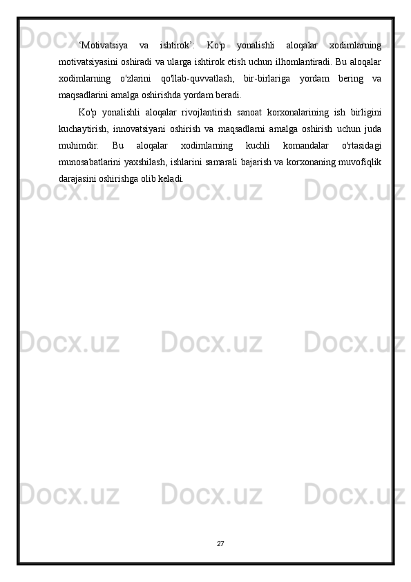 ‘Motivatsiya   va   ishtirok’:   Ko'p   yonalishli   aloqalar   xodimlarning
motivatsiyasini oshiradi va ularga ishtirok etish uchun ilhomlantiradi. Bu aloqalar
xodimlarning   o'zlarini   qo'llab-quvvatlash,   bir-birlariga   yordam   bering   va
maqsadlarini amalga oshirishda yordam beradi.
Ko'p   yonalishli   aloqalar   rivojlantirish   sanoat   korxonalarining   ish   birligini
kuchaytirish,   innovatsiyani   oshirish   va   maqsadlarni   amalga   oshirish   uchun   juda
muhimdir.   Bu   aloqalar   xodimlarning   kuchli   komandalar   o'rtasidagi
munosabatlarini yaxshilash, ishlarini samarali bajarish va korxonaning muvofiqlik
darajasini oshirishga olib keladi.
27 