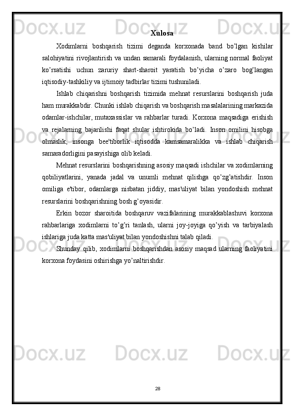 Xulosa
Xodimlarni   boshqarish   tizimi   deganda   korxonada   band   bo’lgan   kishilar
salohiyatini rivojlantirish va undan samarali foydalanish, ularning normal faoliyat
ko’rsatishi   uchun   zaruriy   shart-sharoit   yaratish   bo’yicha   o’zaro   bog’langan
iqtisodiy-tashkiliy va ijtimoiy tadbirlar tizimi tushuniladi.
Ishlab   chiqarishni   boshqarish   tizimida   mehnat   resurslarini   boshqarish   juda
ham murakkabdir. Chunki ishlab chiqarish va boshqarish masalalarining markazida
odamlar-ishchilar,   mutaxassislar   va   rahbarlar   turadi.   Korxona   maqsadiga   erishish
va   rejalarning   bajarilishi   faqat   shular   ishtirokida   bo’ladi.   Inson   omilini   hisobga
olmaslik,   insonga   bee'tiborlik   iqtisodda   kamsamaralikka   va   ishlab   chiqarish
samaradorligini pasayishiga olib keladi.
Mehnat resurslarini boshqarishning asosiy maqsadi ishchilar va xodimlarning
qobiliyatlarini,   yanada   jadal   va   unumli   mehnat   qilishga   qo’zg’atishdir.   Inson
omiliga   e'tibor,   odamlarga   nisbatan   jiddiy,   mas'uliyat   bilan   yondoshish   mehnat
resurslarini boshqarishning bosh g’oyasidir.
Erkin   bozor   sharoitida   boshqaruv   vazifalarining   murakkablashuvi   korxona
rahbarlariga   xodimlarni   to’g’ri   tanlash,   ularni   joy-joyiga   qo’yish   va   tarbiyalash
ishlariga juda katta mas'uliyat bilan yondoshishni talab qiladi. 
Shunday   qilib,   xodimlarni   boshqarishdan   asosiy   maqsad   ularning   faoliyatini
korxona foydasini oshirishga yo’naltirishdir.
28