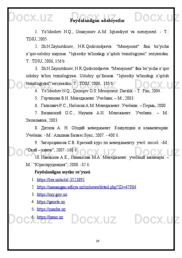 Foydalanilgan adabiyotlar
1. Yo’ldoshev   N.Q.,   Umarjonov   A.M.   Iqtisodiyot   va   menejment.   -   T.:
TDIU, 2005
2. Sh.N.Zaynutdinov,   N.R.Qodirxodjaeva.   "Menejment"   fani   bo’yicha
o’quv-uslubiy   majmua.   "Iqtisodiy   ta'limdagi   o’qitish   texnologiyasi"   seriyasidan.
T.: TDIU, 2006, 156 b 
3. Sh.N.Zaynutdinov, N.R.Qodirxodjaeva. "Menejment" fani bo’yicha o’quv
uslubiy   ta'lim   texnologiyasi.   Uslubiy   qo’llanma.   "Iqtisodiy   ta'limdagi   o’qitish
texnologiyasi" seriyasidan. T.: TDIU, 2006,  185 b
4. Yo’ldoshev N.Q., Qozoqov O.S. Menejment. Darslik. - T.: Fan, 2004.
5. Герчикова  В.И.  Менеджмент. Учебник. – М.; 2003 
6. Галкович Р.С., Набоков А. М.  Менеджмент. Учебник. – Перм ь , 2000 
7. Виханский   О. С. ,   Наумов   А. И.   Менежмент.   Учебник .   –   М.:
Экономика ,  2003.
8. Дятлов   А.   Н.   Общий   менеджмент:   КоTепции   и   комментарии:
Учебник. - М.: Альпина Бизнес Букс, 2007. - 400  б .
9. Загородников С.В. Краткий курс по менеджменту: учеб. пособ. –М.:
“ Окей – книга ” , 2007.-160  б .
10. Иваньков   А.Е.,   Иванькова   М.А.   Менеджмент:   учебный   минимум.   –
М.:  “ ЮриспрудеTия ” , 2008.   -32  б . 
Foydalanilgan saytlar ro’yxati
1. https://lex.uz/acts/-3523891   
2. https://namangan.adliya.uz/uz/news/detail.php?ID=47984   
3. https://my.gov.uz   
4. https://gazeta.uz   
5. https://manba.uz   
6. https://lorno.uz   
29 