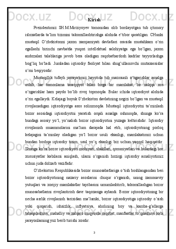 Kirish
Prezidentimiz   SH.M.Mirziyoyev   tomonidan   olib   borilayotgan   tub   ijtimoiy
isloxatlarda   ta‘lim   tizimini   takomillashtirishga   alohida   e‘tibor   qaratilgan.   CHunki
mustaqil   O zbekistonni   jaxon   xamjamiyati   davlatlari   orasida   mustahkam   o rinʻ ʻ
egallashi   birinchi   navbatda   yuqori   intellektual   salohiyatga   ega   bo lgan,   jaxon	
ʻ
andozalari   talablariga   javob   bera   oladigan   raqobatbardosh   kadrlar   tayyorlashga
bog‘liq   bo ladi.   Jumladan   iqtisodiy   faoliyat   bilan   shug‘ullanuvchi   mutaxassislar	
ʻ
o rni beqiyosdir.	
ʻ
Mustaqillik   tufayli   jamiyatimiz   hayotida   tub   mazmunli   o zgarishlar   amalga	
ʻ
oshib,   har   tomonlama   taraqqiyot   bilan   birga   bir   mamlakat,   bir   xalqqa   xos
o zgarishlar   ham   paydo   bo lib   rivoj   topmoqda.   Bular   ichida   iqtisodiyot   alohida	
ʻ ʻ
o rin egallaydi. Kelajagi buyuk 0’zbekiston davlatining negizi bo lgan va mustaqil
ʻ ʻ
rivojlanadigan   iqtisodiyotga   asos   solinmoqda.   Mustaqil   iqtisodiyotni   ta‘minlash
bozor   asosidagi   iqtisodiyotni   yaratish   orqali   amalga   oshmoqda,   shunga   ko ra	
ʻ
bundagi   asosiy   yo l,   yo nalish   bozor   iqtisodiyotini   yuzaga   keltirishdir.   Iqtisodiy	
ʻ ʻ
rivojlanish   muammolarini   ma‘lum   darajada   hal   etib,   iqtisodiyotning   porloq
kelajagini   ta‘minlay   oladigan   yo l   bozor   usuli   ekanligi,   mamlakatimiz   uchun	
ʻ
bundan   boshqa   iqtisodiy   tizim,   usul   yo q   ekanligi   biz   uchun   yaqqol   haqiqatdir.	
ʻ
Shunga ko ra bozor iqtisodiyoti mohiyati, shakllari, qonuniyatlari va bulardagi bor	
ʻ
xususiyatlar   kabilami   aniqlash,   ulami   o rganish   hozirgi   iqtisodiy   amaliyotimiz	
ʻ
uchun juda dolzarb vazifadir.
O’zbekiston Respublikasida bozor munosabatlariga o tish boshlangandan beri	
ʻ
bozor   iqtisodiyotining   nazariy   asoslarini   chuqur   o rganish,   uning   zamonaviy	
ʻ
yutuqlari   va   xorijiy   mamlakatlar   tajribasini   umumlashtirib,   takomillashgan   bozor
munosabatlarini   rivojlantirish   davr   taqozasiga   aylandi.   Bozor   iqtisodiyotining   bir
necha   asrlik   rivojlanish   tarixidan   ma‘lumki,   bozor   iqtisodiyotiga   iqtisodiy   o sish	
ʻ
yoki   qisqarish,   ishsizlik,   inflyatsiya,   aholining   boy   va   kamba-g’allarga
tabaqalashuvi, mahalliy va xalqaro miqyosda raqobat, manfaatlar to qnashuvi kabi	
ʻ
jarayonlaming yuz berib turishi xosdir.
3 