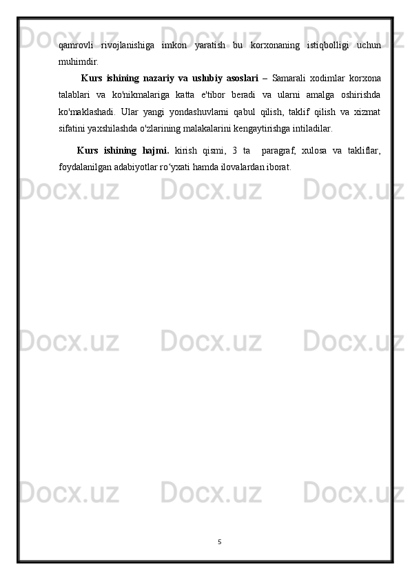 qamrovli   rivojlanishiga   imkon   yaratish   bu   korxonaning   istiqbolligi   uchun
muhimdir.
  Kurs   ishining   nazariy   va   uslubiy   asoslari   –   Samarali   xodimlar   korxona
talablari   va   ko'nikmalariga   katta   e'tibor   beradi   va   ularni   amalga   oshirishda
ko'maklashadi.   Ular   yangi   yondashuvlarni   qabul   qilish,   taklif   qilish   va   xizmat
sifatini yaxshilashda o'zlarining malakalarini kengaytirishga intiladilar.
Kurs   ishining   hajmi.   kirish   qismi,   3   ta     paragraf,   xulosa   va   takliflar,
foydalanilgan adabiyotlar ro yxati hamda ilovalardan iborat.ʻ
5 