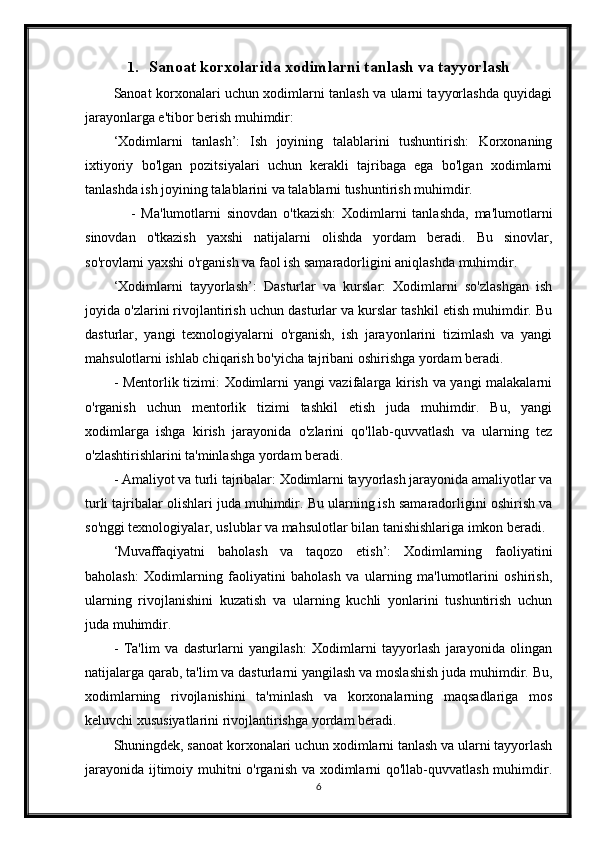 1. Sanoat korxolarida xodimlarni tanlash va tayyorlash
Sanoat korxonalari uchun xodimlarni tanlash va ularni tayyorlashda quyidagi
jarayonlarga e'tibor berish muhimdir:
‘Xodimlarni   tanlash’:   Ish   joyining   talablarini   tushuntirish:   Korxonaning
ixtiyoriy   bo'lgan   pozitsiyalari   uchun   kerakli   tajribaga   ega   bo'lgan   xodimlarni
tanlashda ish joyining talablarini va talablarni tushuntirish muhimdir.
      -   Ma'lumotlarni   sinovdan   o'tkazish:   Xodimlarni   tanlashda,   ma'lumotlarni
sinovdan   o'tkazish   yaxshi   natijalarni   olishda   yordam   beradi.   Bu   sinovlar,
so'rovlarni yaxshi o'rganish va faol ish samaradorligini aniqlashda muhimdir.
‘Xodimlarni   tayyorlash’:   Dasturlar   va   kurslar:   Xodimlarni   so'zlashgan   ish
joyida o'zlarini rivojlantirish uchun dasturlar va kurslar tashkil etish muhimdir. Bu
dasturlar,   yangi   texnologiyalarni   o'rganish,   ish   jarayonlarini   tizimlash   va   yangi
mahsulotlarni ishlab chiqarish bo'yicha tajribani oshirishga yordam beradi.
- Mentorlik tizimi: Xodimlarni yangi vazifalarga kirish va yangi malakalarni
o'rganish   uchun   mentorlik   tizimi   tashkil   etish   juda   muhimdir.   Bu,   yangi
xodimlarga   ishga   kirish   jarayonida   o'zlarini   qo'llab-quvvatlash   va   ularning   tez
o'zlashtirishlarini ta'minlashga yordam beradi.
- Amaliyot va turli tajribalar: Xodimlarni tayyorlash jarayonida amaliyotlar va
turli tajribalar olishlari juda muhimdir. Bu ularning ish samaradorligini oshirish va
so'nggi texnologiyalar, uslublar va mahsulotlar bilan tanishishlariga imkon beradi.
‘Muvaffaqiyatni   baholash   va   taqozo   etish’:   Xodimlarning   faoliyatini
baholash:   Xodimlarning   faoliyatini   baholash   va   ularning   ma'lumotlarini   oshirish,
ularning   rivojlanishini   kuzatish   va   ularning   kuchli   yonlarini   tushuntirish   uchun
juda muhimdir.
-   Ta'lim   va   dasturlarni   yangilash:   Xodimlarni   tayyorlash   jarayonida   olingan
natijalarga qarab, ta'lim va dasturlarni yangilash va moslashish juda muhimdir. Bu,
xodimlarning   rivojlanishini   ta'minlash   va   korxonalarning   maqsadlariga   mos
keluvchi xususiyatlarini rivojlantirishga yordam beradi.
Shuningdek, sanoat korxonalari uchun xodimlarni tanlash va ularni tayyorlash
jarayonida ijtimoiy muhitni o'rganish va xodimlarni qo'llab-quvvatlash muhimdir.
6 