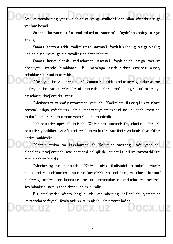 Bu,   korxonalarning   yangi   kuchlar   va   yangi   mulkchiliklar   bilan   o'zlashtirishiga
yordam beradi.
Sanoat   korxonalarida   xodimlardan   samarali   foydalanishning   o'ziga
xosligi.
Sanoat   korxonalarida   xodimlardan   samarali   foydalanishning   o'ziga   xosligi
haqida qiziq mavzuga oid savolingiz uchun rahmat!
Sanoat   korxonalarida   xodimlardan   samarali   foydalanish   o'ziga   xos   va
ahamiyatli   masala   hisoblanadi.   Bu   masalaga   kirish   uchun   quyidagi   asosiy
sabablarni ko'rsatish mumkin:
‘Kasbiy   bilim   va   ko'nikmalar’:   Sanoat   sohasida   xodimlarning   o'zlariga   xos
kasbiy   bilim   va   ko'nikmalarini   oshirish   uchun   mo'ljallangan   ta'lim-tarbiya
tizimlarini rivojlantirish zarur.
‘Motivatsiya va qat'iy muammoni yechish’: Xodimlarni ilg'or qilish va ularni
samarali   ishga   yo'naltirish   uchun,   motivatsiya   tizimlarini   tashkil   etish,   masalan,
mukofot va tanqidi muammo yechish, juda muhimdir.
‘Ish   rejalarini   optimallashtirish’:   Xodimlarni   samarali   foydalanish   uchun   ish
rejalarini yaxshilash, vazifalarni aniqlash va har bir vazifani rivojlantirishga e'tibor
berish muhimdir.
‘Komunikatsiya   va   ishbilarmonlik’:   Xodimlar   orasidagi   ko'p   yonalishli
aloqalarni   rivojlantirish,   maslahatlarni   hal   qilish,   jamoat   ishlari   va   jamoatchilikni
ta'minlash muhimdir.
‘Monitoring   va   baholash’:   Xodimlarning   faoliyatini   baholash,   yaxshi
natijalarni   mustahkamlash,   xato   va   kamchiliklarni   aniqlash,   va   ularni   bartaraf
etishning   muhim   qo'llanmalari   sanoat   korxonalarida   xodimlardan   samarali
foydalanishni ta'minlash uchun juda muhimdir.
Bu   amaliyotlar   o'zaro   bog'liqlikda   xodimlarning   qo'llanilishi   yordamida
korxonalarda foydali foydalanishni ta'minlash uchun zarur bo'ladi.
7 