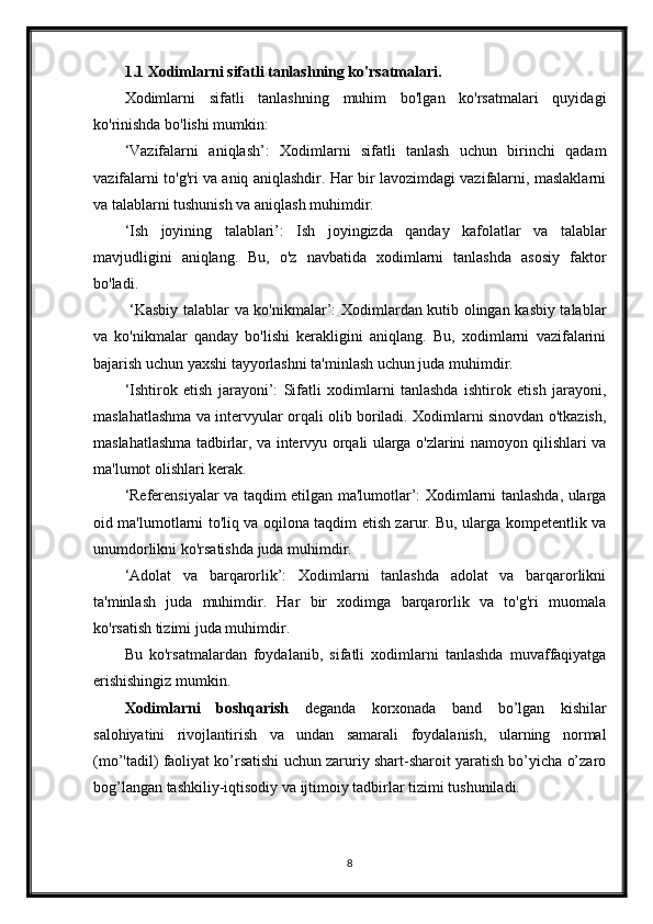 1.1 Xodimlarni sifatli tanlashning ko'rsatmalari.
Xodimlarni   sifatli   tanlashning   muhim   bo'lgan   ko'rsatmalari   quyidagi
ko'rinishda bo'lishi mumkin:
‘Vazifalarni   aniqlash’:   Xodimlarni   sifatli   tanlash   uchun   birinchi   qadam
vazifalarni to'g'ri va aniq aniqlashdir. Har bir lavozimdagi vazifalarni, maslaklarni
va talablarni tushunish va aniqlash muhimdir.
‘ Ish   joyining   talablari’:   Ish   joyingizda   qanday   kafolatlar   va   talablar
mavjudligini   aniqlang.   Bu,   o'z   navbatida   xodimlarni   tanlashda   asosiy   faktor
bo'ladi.
  ‘Kasbiy talablar va ko'nikmalar’: Xodimlardan kutib olingan kasbiy talablar
va   ko'nikmalar   qanday   bo'lishi   kerakligini   aniqlang.   Bu,   xodimlarni   vazifalarini
bajarish uchun yaxshi tayyorlashni ta'minlash uchun juda muhimdir.
‘Ishtirok   etish   jarayoni’:   Sifatli   xodimlarni   tanlashda   ishtirok   etish   jarayoni,
maslahatlashma va intervyular orqali olib boriladi. Xodimlarni sinovdan o'tkazish,
maslahatlashma tadbirlar, va intervyu orqali ularga o'zlarini namoyon qilishlari va
ma'lumot olishlari kerak.
‘Referensiyalar va taqdim etilgan ma'lumotlar’: Xodimlarni tanlashda, ularga
oid ma'lumotlarni to'liq va oqilona taqdim etish zarur. Bu, ularga kompetentlik va
unumdorlikni ko'rsatishda juda muhimdir.
‘Adolat   va   barqarorlik’:   Xodimlarni   tanlashda   adolat   va   barqarorlikni
ta'minlash   juda   muhimdir.   Har   bir   xodimga   barqarorlik   va   to'g'ri   muomala
ko'rsatish tizimi juda muhimdir.
Bu   ko'rsatmalardan   foydalanib,   sifatli   xodimlarni   tanlashda   muvaffaqiyatga
erishishingiz mumkin. 
Xodimlarni   boshqarish   deganda   korxonada   band   bo’lgan   kishilar
salohiyatini   rivojlantirish   va   undan   samarali   foydalanish,   ularning   normal
(mo’'tadil) faoliyat ko’rsatishi uchun zaruriy shart-sharoit yaratish bo’yicha o’zaro
bog’langan tashkiliy-iqtisodiy va ijtimoiy tadbirlar tizimi tushuniladi.
8 