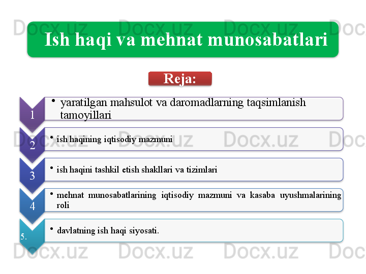   Ish   haqi   va   mehnat   munosabatlari
1 •
yaratilgan   mahsulot   va   daromadlarning   taqsimlanish  
tamoyillari
2 •
ish   haqining   iqtisodiy   mazmuni
3 •
ish   haqini   tashkil   etish   shakllari   va   tizimlari
4 •
mehnat   munosabatlarining   iqtisodiy   mazmuni   va   kasaba   uyushmalarining  
roli
5 . •
davlatning   ish   haqi   siyosati . Reja :                  