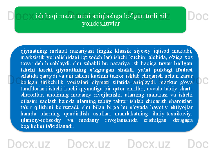 ish   haqi   mazmunini   aniqlashga   bo'lgan   turli   xil  
yondoshuvlar
qiymatning   mehnat   nazariyasi   ( ingliz   klassik   siyosiy   iqtisod   maktabi , 
marksistik   yo'nalishidagi   iqtisodchilar )  ishchi   kuchini   alohida ,  o'ziga   xos  
tovar   deb   hisoblaydi .  shu   sababli   bu   nazariya   ish   haqiga   tovar   bo'lgan  
ishchi   kuchi   qiymatining   o'zgargan   shakli ,  ya ' ni   puldagi   ifodasi  
sifatida   qaraydi   va   uni   ishchi   kuchini   takror   ishlab   chiqarish   uchun   zarur  
bo'lgan   tirikchilik   vositalari   qiymati   sifatida   aniqlaydi .  mazkur   g'oya  
tarafdorlari   ishchi   kuchi   qiymatiga   bir   qator   omillar ,  avvalo   tabiiy   shart -
sharoitlar ,  aholining   madaniy   rivojlanishi ,  ularning   malakasi   va   ishchi  
oilasini   saqlash   hamda   ularning   tabiiy   takror   ishlab   chiqarish   sharoitlari  
ta ' sir   qilishini   ko'rsatadi .  shu   bilan   birga   bu   g'oyada   hayotiy   ehtiyojlar  
hamda   ularning   qondirilish   usullari   mamlakatning   ilmiy - texnikaviy , 
ijtimoiy - iqtisodiy   va   madaniy   rivojlanishida   erishilgan   darajaga  
bog'liqligi   ta ' kidlanadi .   