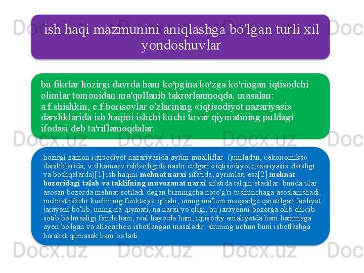 ish   haqi   mazmunini   aniqlashga   bo'lgan   turli   xil  
yondoshuvlar
bu   fikrlar   hozirgi   davrda   ham   ko'pgina   ko'zga   ko'ringan   iqtisodchi  
olimlar   tomonidan   ma ' qullanib   takrorlanmoqda .  masalan : 
a . f . shishkin ,  e . f . borisovlar   o'zlarining  « iqtisodiyot   nazariyasi » 
darsliklarida   ish   haqini   ishchi   kuchi   tovar   qiymatining   puldagi  
ifodasi   deb   ta ' riflamoqdalar . 
hozirgi   zamon   iqtisodiyot   nazariyasida   ayrim   mualliflar   ( jumladan , « ekonomiks » 
darsliklarida ,  v . d . kamaev   rahbarligida   nashr   etilgan  « iqtisodiyot   nazariyasi »  darsligi  
va   boshqalarda )[1]  ish   haqini   mehnat   narxi   sifatida ,  ayrimlari   esa [2]  mehnat  
bozoridagi   talab   va   taklifning   muvozanat   narxi   sifatida   talqin   etadilar .  bunda   ular  
asosan   bozorda   mehnat   sotiladi   degan   bizningcha   noto'g'ri   tushunchaga   asoslanishadi . 
mehnat   ishchi   kuchining   funktsiya   qilishi ,  uning   ma ' lum   maqsadga   qaratilgan   faoliyat  
jarayoni   bo'lib ,  uning   na   qiymati ,  na   narxi   yo'qligi ,  bu   jarayonni   bozorga   olib   chiqib  
sotib   bo'lmasligi   fanda   ham ,  real   hayotda   ham ,  iqtisodiy   amaliyotda   ham   hammaga  
ayon   bo'lgan   va   allaqachon   isbotlangan   masaladir .  shuning   uchun   buni   isbotlashga  
harakat   qilmasak   ham   bo'ladi .    