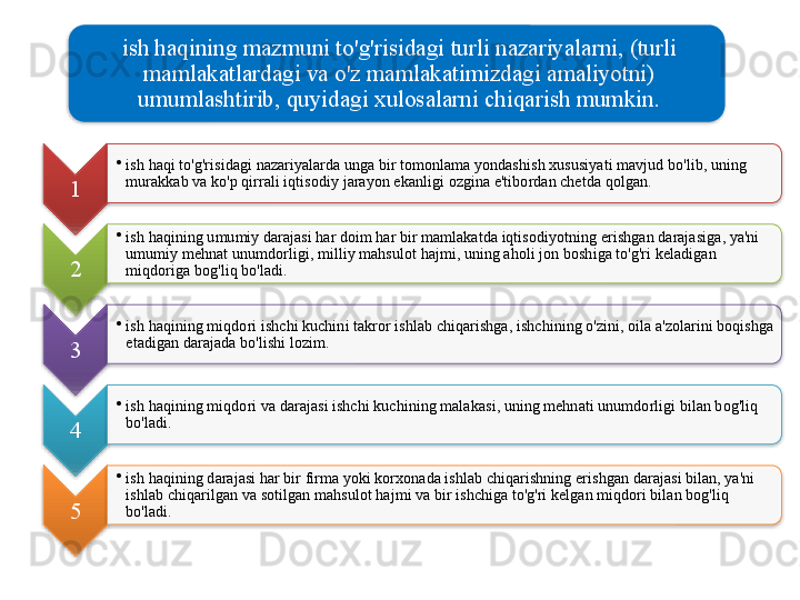 ish   haqining   mazmuni   to'g'risidagi   turli   nazariyalarni , ( turli  
mamlakatlardagi   va   o'z   mamlakatimizdagi   amaliyotni ) 
umumlashtirib ,  quyidagi   xulosalarni   chiqarish   mumkin .
1 •
ish   haqi   to'g'risidagi   nazariyalarda   unga   bir   tomonlama   yondashish   xususiyati   mavjud   bo'lib ,  uning  
murakkab   va   ko'p   qirrali   iqtisodiy   jarayon   ekanligi   ozgina   e ' tibordan   chetda   qolgan .    
2 •
ish   haqining   umumiy   darajasi   har   doim   har   bir   mamlakatda   iqtisodiyotning   erishgan   darajasiga ,  ya ' ni  
umumiy   mehnat   unumdorligi ,  milliy   mahsulot   hajmi ,  uning   aholi   jon   boshiga   to'g'ri   keladigan  
miqdoriga   bog'liq   bo'ladi . 
3 •
ish   haqining   miqdori   ishchi   kuchini   takror   ishlab   chiqarishga ,  ishchining   o'zini ,  oila   a ' zolarini   boqishga  
etadigan   darajada   bo'lishi   lozim .
4 •
ish   haqining   miqdori   va   darajasi   ishchi   kuchining   malakasi ,  uning   mehnati   unumdorligi   bilan   bog'liq  
bo'ladi .
5 •
ish   haqining   darajasi   har   bir   firma   yoki   korxonada   ishlab   chiqarishning   erishgan   darajasi   bilan ,  ya ' ni  
ishlab   chiqarilgan   va   sotilgan   mahsulot   hajmi   va   bir   ishchiga   to'g'ri   kelgan   miqdori   bilan   bog'liq  
bo'ladi .                  