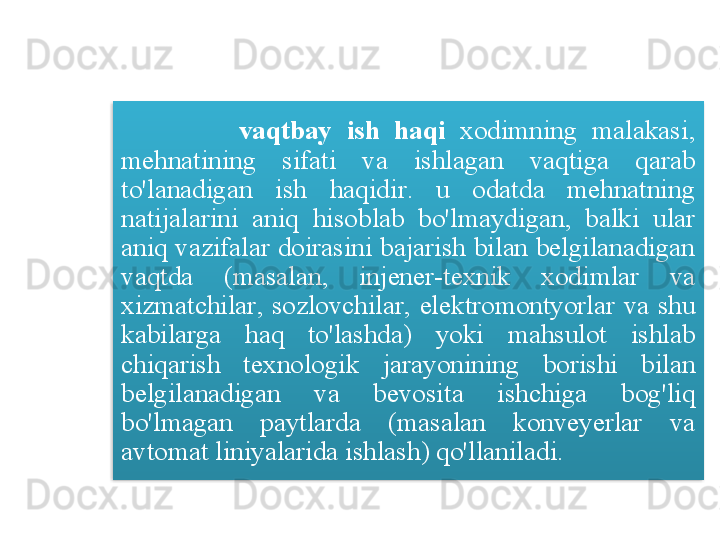                 vaqtbay   ish   haqi   xodimning   malakasi , 
mehnatining   sifati   va   ishlagan   vaqtiga   qarab  
to'lanadigan   ish   haqidir .  u   odatda   mehnatning  
natijalarini   aniq   hisoblab   bo'lmaydigan ,  balki   ular  
aniq   vazifalar   doirasini   bajarish   bilan   belgilanadigan  
vaqtda   ( masalan ,  injener - texnik   xodimlar   va  
xizmatchilar ,  sozlovchilar ,  elektromontyorlar   va   shu  
kabilarga   haq   to'lashda )  yoki   mahsulot   ishlab  
chiqarish   texnologik   jarayonining   borishi   bilan  
belgilanadigan   va   bevosita   ishchiga   bog'liq  
bo'lmagan   paytlarda   ( masalan   konveyerlar   va  
avtomat   liniyalarida   ishlash )  qo'llaniladi .  