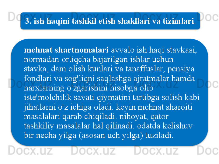 3.  ish   haqini   tashkil   etish   shakllari   va   tizimlari . 
mehnat   shartnomalari   avvalo   ish   haqi   stavkasi , 
normadan   ortiqcha   bajarilgan   ishlar   uchun  
stavka ,  dam   olish   kunlari   va   tanaffuslar ,  pensiya  
fondlari   va   sog'liqni   saqlashga   ajratmalar   hamda  
narxlarning   o'zgarishini   hisobga   olib  
iste ' molchilik   savati   qiymatini   tartibga   solish   kabi  
jihatlarni   o'z   ichiga   oladi .  keyin   mehnat   sharoiti  
masalalari   qarab   chiqiladi .  nihoyat ,  qator  
tashkiliy   masalalar   hal   qilinadi .  odatda   kelishuv  
bir   necha   yilga  ( asosan   uch   yilga )  tuziladi .   