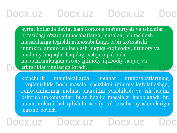 ayrim   hollarda   davlat   ham   korxona   ma ' muriyati   va   ishchilar  
o'rtasidagi   o'zaro   munosabatlarga ,  masalan ,  ish   tashlash  
masalalariga   tegishli   munosabatlarga   ta ' sir   ko'rsatishi  
mumkin .  ammo   ish   tashlash   huquqi  « iqtisodiy ,  ijtimoiy   va  
madaniy   huquqlar   haqidagi   xalqaro   pakt » da  
mustahkamlangan   asosiy   ijtimoiy - iqtisodiy   huquq   va  
erkinliklar   jumlasiga   kiradi .
ko'pchilik   mamlakatlarda   mehnat   munosabatlarining  
rivojlanishida   bosh   masala   ishsizlikni   ijtimoiy   kafolatlashga , 
ishlovchilarning   mehnat   sharoitini   yaxshilash   va   ish   haqini  
oshirish   imkoniyatlari   bilan   bog'liq   masalalar   hisoblanadi .  bu  
muammolarni   hal   qilishda   asosiy   rol   kasaba   uyushmalariga  
tegishli   bo'ladi .   