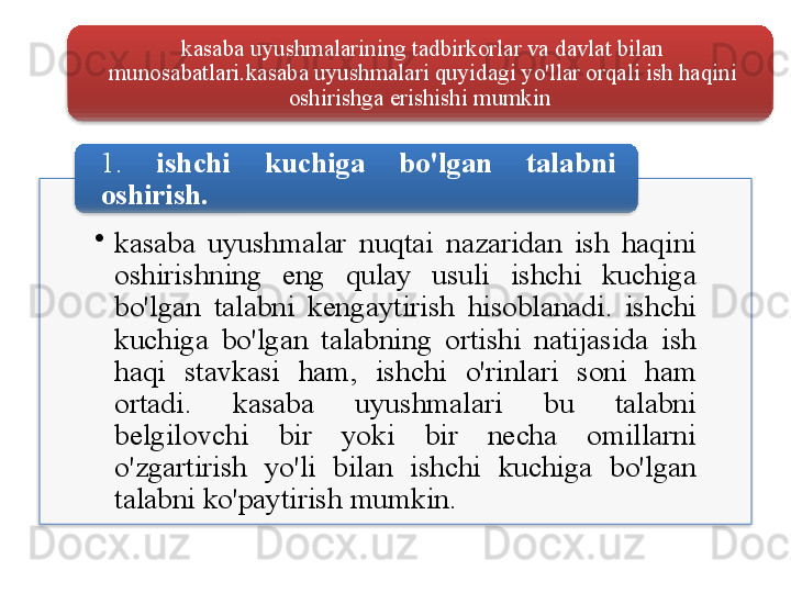 kasaba   uyushmalarining   tadbirkorlar   va   davlat   bilan  
munosabatlari . kasaba   uyushmalari   quyidagi   yo'llar   orqali   ish   haqini  
oshirishga   erishishi   mumkin  
•
kasaba   uyushmalar   nuqtai   nazaridan   ish   haqini  
oshirishning   eng   qulay   usuli   ishchi   kuchiga  
bo'lgan   talabni   kengaytirish   hisoblanadi .  ishchi  
kuchiga   bo'lgan   talabning   ortishi   natijasida   ish  
haqi   stavkasi   ham ,  ishchi   o'rinlari   soni   ham  
ortadi .  kasaba   uyushmalari   bu   talabni  
belgilovchi   bir   yoki   bir   necha   omillarni  
o'zgartirish   yo'li   bilan   ishchi   kuchiga   bo'lgan  
talabni   ko'paytirish   mumkin . 1.  ishchi   kuchiga   bo'lgan   talabni  
oshirish .       