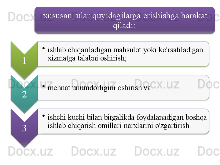 xususan ,  ular   quyidagilarga   erishishga   harakat  
qiladi : 
1 •
ishlab   chiqariladigan   mahsulot   yoki   ko'rsatiladigan  
xizmatga   talabni   oshirish ;
2 •
mehnat   unumdorligini   oshirish   va  
3 •
ishchi   kuchi   bilan   birgalikda   foydalanadigan   boshqa  
ishlab   chiqarish   omillari   narxlarini   o'zgartirish .           