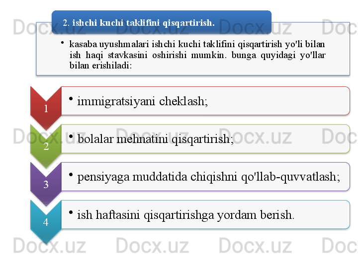 •
kasaba   uyushmalari   ishchi   kuchi   taklifini   qisqartirish   yo'li   bilan  
ish   haqi   stavkasini   oshirishi   mumkin .  bunga   quyidagi   yo'llar  
bilan   erishiladi :2.  ishchi   kuchi   taklifini   qisqartirish .  
1 •
immigratsiyani   cheklash ; 
2 •
bolalar   mehnatini   qisqartirish ; 
3 •
pensiyaga   muddatida   chiqishni   qo'llab - quvvatlash ; 
4 •
ish   haftasini   qisqartirishga   yordam   berish .                