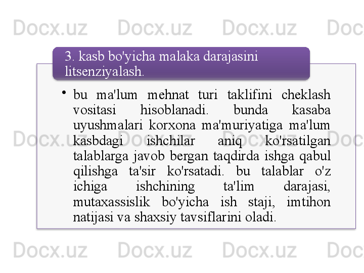 •
bu   ma ' lum   mehnat   turi   taklifini   cheklash  
vositasi   hisoblanadi .  bunda   kasaba  
uyushmalari   korxona   ma ' muriyatiga   ma ' lum  
kasbdagi   ishchilar   aniq   ko'rsatilgan  
talablarga   javob   bergan   taqdirda   ishga   qabul  
qilishga   ta ' sir   ko'rsatadi .  bu   talablar   o'z  
ichiga   ishchining   ta ' lim   darajasi , 
mutaxassislik   bo'yicha   ish   staji ,  imtihon  
natijasi   va   shaxsiy   tavsiflarini   oladi .3.  kasb   bo'yicha   malaka   darajasini  
litsenziyalash .     