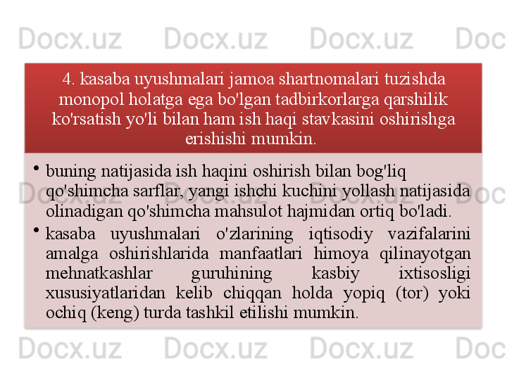 4.  kasaba   uyushmalari   jamoa   shartnomalari   tuzishda  
monopol   holatga   ega   bo'lgan   tadbirkorlarga   qarshilik  
ko'rsatish   yo'li   bilan   ham   ish   haqi   stavkasini   oshirishga  
erishishi   mumkin . 
•
buning   natijasida   ish   haqini   oshirish   bilan   bog'liq  
qo'shimcha   sarflar ,  yangi   ishchi   kuchini   yollash   natijasida  
olinadigan   qo'shimcha   mahsulot   hajmidan   ortiq   bo'ladi .
•
kasaba   uyushmalari   o'zlarining   iqtisodiy   vazifalarini  
amalga   oshirishlarida   manfaatlari   himoya   qilinayotgan  
mehnatkashlar   guruhining   kasbiy   ixtisosligi  
xususiyatlaridan   kelib   chiqqan   holda   yopiq   ( tor )  yoki  
ochiq  ( keng )  turda   tashkil   etilishi   mumkin .     