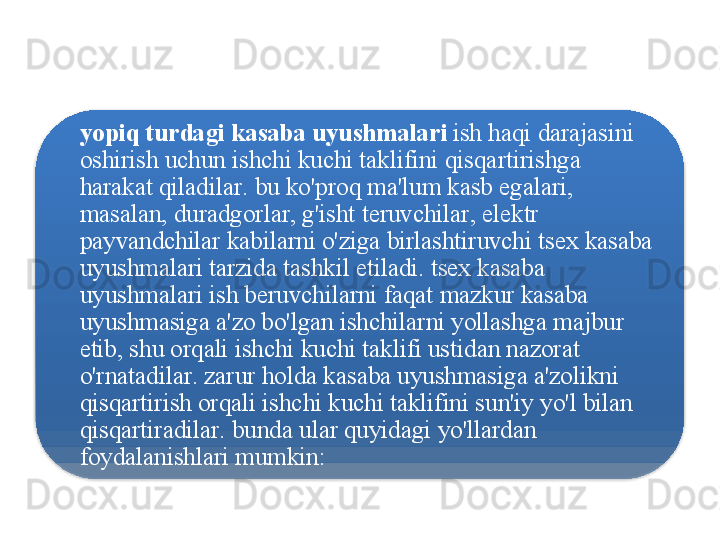 yopiq   turdagi   kasaba   uyushmalari   ish   haqi   darajasini  
oshirish   uchun   ishchi   kuchi   taklifini   qisqartirishga  
harakat   qiladilar .  bu   ko'proq   ma ' lum   kasb   egalari , 
masalan ,  duradgorlar ,  g'isht   teruvchilar ,  elektr  
payvandchilar   kabilarni   o'ziga   birlashtiruvchi   tsex   kasaba  
uyushmalari   tarzida   tashkil   etiladi .  tsex   kasaba  
uyushmalari   ish   beruvchilarni   faqat   mazkur   kasaba  
uyushmasiga   a ' zo   bo'lgan   ishchilarni   yollashga   majbur  
etib ,  shu   orqali   ishchi   kuchi   taklifi   ustidan   nazorat  
o'rnatadilar .  zarur   holda   kasaba   uyushmasiga   a ' zolikni  
qisqartirish   orqali   ishchi   kuchi   taklifini   sun ' iy   yo'l   bilan  
qisqartiradilar .  bunda   ular   quyidagi   yo'llardan  
foydalanishlari   mumkin :  