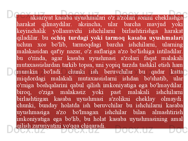             aksariyat   kasaba   uyushmalari   o'z   a ' zolari   sonini   cheklashga  
harakat   qilmaydilar .  aksincha ,  ular   barcha   mavjud   yoki  
keyinchalik   yollanuvchi   ishchilarni   birlashtirishga   harakat  
qiladilar .  bu   ochiq   turdagi   yoki   tarmoq   kasaba   uyushmalari  
uchun   xos   bo'lib ,  tarmoqdagi   barcha   ishchilarni ,  ularning  
malakasidan   qat ' iy   nazar ,  o'z   saflariga   a ' zo   bo'lishiga   intiladilar . 
bu   o'rinda ,  agar   kasaba   uyushmasi   a ' zolari   faqat   malakali  
mutaxassislardan   tarkib   topsa ,  uni   yopiq   tarzda   tashkil   etish   ham  
mumkin   bo'ladi .  chunki   ish   beruvchilar   bu   qadar   katta  
miqdordagi   malakali   mutaxassislarni   ishdan   bo'shatib ,  ular  
o'rniga   boshqalarini   qabul   qilish   imkoniyatiga   ega   bo'lmaydilar . 
biroq ,  o'ziga   malakasiz   yoki   past   malakali   ishchilarni  
birlashtirgan   kasaba   uyushmasi   a ' zolikni   cheklay   olmaydi . 
chunki ,  bunday   holatda   ish   beruvchilar   bu   ishchilarni   kasaba  
uyushmasiga   a ' zo   bo'lmagan   ishchilar   bilan   almashtirish  
imkoniyatiga   ega   bo'lib ,  bu   holat   kasaba   uyushmasining   amal  
qilish   zaruriyatini   yo'qqa   chiqaradi .  