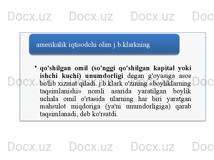 •
qo'shilgan   omil   ( so'nggi   qo'shilgan   kapital   yoki  
ishchi   kuchi )  unumdorligi   degan   g'oyasiga   asos  
bo'lib   xizmat   qiladi .  j . b . klark   o'zining  « boyliklarning  
taqsimlanishi »  nomli   asarida   yaratilgan   boylik  
uchala   omil   o'rtasida   ularning   har   biri   yaratgan  
mahsulot   miqdoriga   ( ya ' ni   unumdorligiga )  qarab  
taqsimlanadi ,  deb   ko'rsatdi .amerikalik   iqtisodchi   olim   j . b . klarkning    