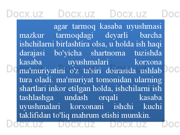                 agar   tarmoq   kasaba   uyushmasi  
mazkur   tarmoqdagi   deyarli   barcha  
ishchilarni   birlashtira   olsa ,  u   holda   ish   haqi  
darajasi   bo'yicha   shartnoma   tuzishda  
kasaba   uyushmalari   korxona  
ma ' muriyatini   o'z   ta ' siri   doirasida   ushlab  
tura   oladi .  ma ' muriyat   tomonidan   ularning  
shartlari   inkor   etilgan   holda ,  ishchilarni   ish  
tashlashga   undash   orqali     kasaba  
uyushmalari   korxonani   ishchi   kuchi  
taklifidan   to'liq   mahrum   etishi   mumkin .  