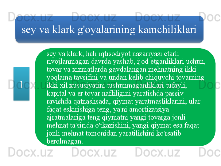 sey   va   klark   g'oyalarining   kamchiliklari
sey   va   klark ,  hali   iqtisodiyot   nazariyasi   etarli  
rivojlanmagan   davrda   yashab ,  ijod   etganliklari   uchun , 
tovar   va   xizmatlarda   gavdalangan   mehnatning   ikki  
yoqlama   tavsifini   va   undan   kelib   chiquvchi   tovarning  
ikki   xil   xususiyatini   tushunmaganliklari   tufayli , 
kapital   va   er   tovar   nafliligini   yaratishda   passiv  
ravishda   qatnashsada ,  qiymat   yaratmasliklarini ,  ular  
faqat   eskirishiga   teng ,  ya ' ni   amortizatsiya  
ajratmalariga   teng   qiymatni   yangi   tovarga   jonli  
mehnat   ta ' sirida   o'tkazishini ,  yangi   qiymat   esa   faqat  
jonli   mehnat   tomonidan   yaratilishini   ko'rsatib  
berolmagan .1   