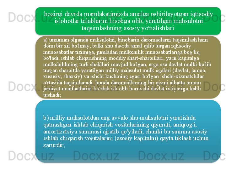 hozirgi   davrda   mamlakatimizda   amalga   oshirilayotgan   iqtisodiy  
islohotlar   talablarini   hisobga   olib ,  yaratilgan   mahsulotni  
taqsimlashning   asosiy   yo'nalishlari  
a )  umuman   olganda   mahsulotni ,  binobarin   daromadlarni   taqsimlash   ham  
doim   bir   xil   bo'lmay ,  balki   shu   davrda   amal   qilib   turgan   iqtisodiy  
munosabatlar   tizimiga ,  jumladan   mulkchilik   munosabatlariga   bog'liq  
bo'ladi .  ishlab   chiqarishning   moddiy   shart - sharoitlari ,  ya ' ni   kapitalga  
mulkchilikning   turli   shakllari   mavjud   bo'lgan ,  erga   esa   davlat   mulki   bo'lib  
turgan   sharoitda   yaratilgan   milliy   mahsulot   mulk   egalari  ( davlat ,  jamoa , 
xususiy ,  shaxsiy )  va   ishchi   kuchining   egasi   bo'lgan   ishchi - xizmatchilar  
o'rtasida   taqsimlanadi .  bunda   daromadlarning   bir   qismi   albatta   umum  
jamiyat   manfaatlarini   ko'zlab   ish   olib   boruvchi   davlat   ixtiyoriga   kelib  
tushadi ;
b )  milliy   mahsulotdan   eng   avvalo   shu   mahsulotni   yaratishda  
qatnashgan   ishlab   chiqarish   vositalarining   qiymati ,  aniqrog'i , 
amortizatsiya   summasi   ajratib   qo'yiladi ,  chunki   bu   summa   asosiy  
ishlab   chiqarish   vositalarini  ( asosiy   kapitalni )  qayta   tiklash   uchun  
zarurdir ;    