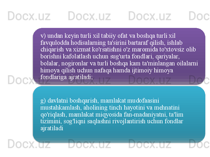 v )  undan   keyin   turli   xil   tabiiy   ofat   va   boshqa   turli   xil  
favqulodda   hodisalarning   ta ' sirini   bartaraf   qilish ,  ishlab  
chiqarish   va   xizmat   ko'rsatishni   o'z   maromida   to'xtovsiz   olib  
borishni   kafolatlash   uchun   sug'urta   fondlari ,  qariyalar , 
bolalar ,  nogironlar   va   turli   boshqa   kam   ta ' minlangan   oilalarni  
himoya   qilish   uchun   nafaqa   hamda   ijtimoiy   himoya  
fondlariga   ajratiladi ;
g )  davlatni   boshqarish ,  mamlakat   mudofaasini  
mustahkamlash ,  aholining   tinch   hayotini   va   mehnatini  
qo'riqlash ,  mamlakat   miqyosida   fan - madaniyatni ,  ta ' lim  
tizimini ,  sog'liqni   saqlashni   rivojlantirish   uchun   fondlar  
ajratiladi     