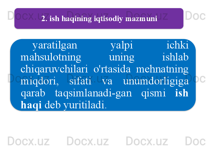 2.  ish   haqining   iqtisodiy   mazmuni
yaratilgan   yalpi   ichki  
mahsulotning   uning   ishlab  
chiqaruvchilari   o'rtasida   mehnatning  
miqdori ,  sifati   va   unumdorligiga  
qarab   taqsimlanadi - gan   qismi   ish  
haqi   deb   yuritiladi .    