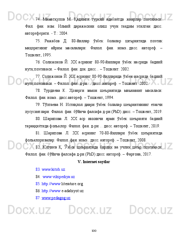 74.   Маматқулов   М.   Қадимги   туркий   адабиётда   жанрлар   поэтикаси.
Фил.   фан.   ном .   Илмий   даражасини   олиш   учун   тақдим   этилган   дисс .
автореферати . -  T .: 2004 .
75.   Ражабов   Д.   80-йиллар   ўзбек   болалар   шеъриятида   поэтик
маҳоратнинг   айрим   масалалари:   Филол.   фан.   номз...дисс.   автореф.   –
Тошкент, 1995. 
76.   Солижонов   Й.   XX   асрнинг   80-90-йиллари   ўзбек   насрида   бадиий
нутқ поэтикаси. – Филол. фан. док. дисс... – Тошкент: 2002. 
77.   Солижонов   Й.   ХХ   асрнинг   80-90-йилларида   ўзбек   насрида   бадиий
нутқ поэтикаси. – Филол. фан. д-ри ... дисс. автореф. – Тошкент: 2002. 
78.   Турдиева   К.   Ҳозирги   замон   шеъриятида   маънавият   масаласи:
Филол. фан. номз...дисс.автореф. – Тошкент, 1994.
79.   Тўхтаева   Н.   Истиқлол   даври   ўзбек   болалар   шеъриятининг   етакчи
хусусиятлари: Филол. фан. бўйича фалсафа д-ри (PhD) дисс. – Тошкент, 2019.
80.   Шарипова   Л.   ХХ   аср   иккинчи   ярми   ўзбек   шеърияти   бадиий
тараққиётида фольклор: Филол. фан. д-ри ... дисс. автореф. – Тошкент, 2019.  
81.   Шарипова   Л.   ХХ   асрнинг   70-80-йиллари   ўзбек   шеъриятида
фольклоризмлар: Филол. фан. номз...дисс. автореф. – Тошкент, 2008. 
82.   Юлчиев   Қ.   Ўзбек   шеъриятида   бирлик   ва   учлик   шеър   поэтикаси:
Филол. фан. бўйича фалсафа д-ри (PhD) дисс. автореф. – Фарғона, 2017.  
V.  Internet saytlar
83.  www.kitob.uz 
84.    www.vikipediya.uz  
85.  http://www  literature.org 
86.   http://www  e-adabiyot.uz
87.  www.pedagog.uz  
100 