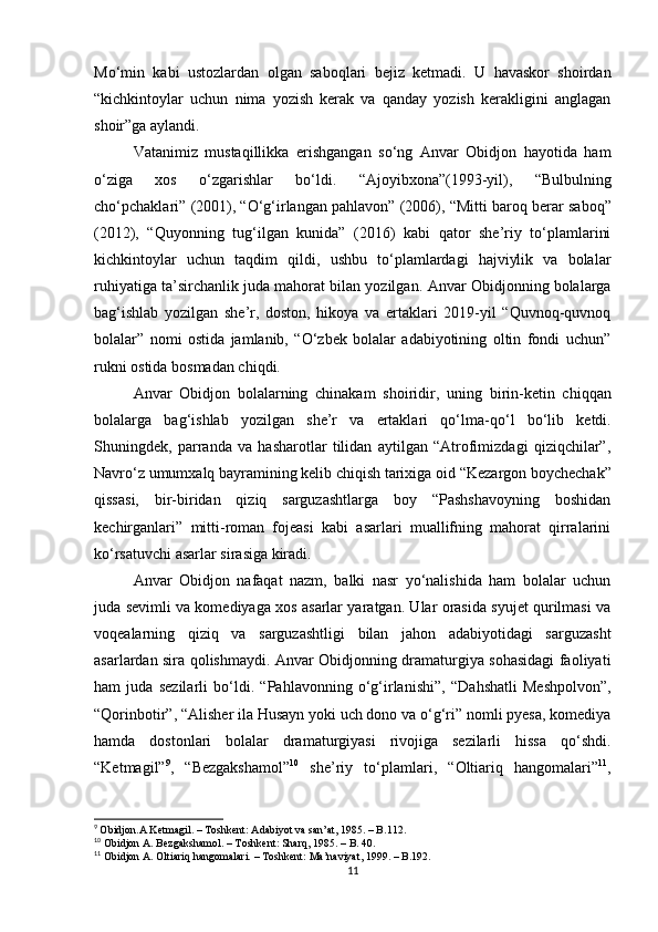 Mo‘min   kabi   ustozlardan   olgan   saboqlari   bejiz   ketmadi.   U   havaskor   shoirdan
“kichkintoylar   uchun   nima   yozish   kerak   va   qanday   yozish   kerakligini   anglagan
shoir”ga aylandi.
Vatanimiz   mustaqillikka   erishgangan   so‘ng   Anvar   Obidjon   hayotida   ham
o‘ziga   xos   o‘zgarishlar   bo‘ldi.   “ Ajoyibxona”(1993-yil),   “ Bulbulning
cho‘pchaklari”   (2001),  “ O‘g‘irlangan pahlavon”   (2006),  “ Mitti baroq berar saboq”
(2012),   “ Quyonning   tug‘ilgan   kunida”   (2016)   kabi   qator   she’riy   to‘plamlarini
kichkintoylar   uchun   taqdim   qildi,   ushbu   to‘plamlardagi   hajviylik   va   bolalar
ruhiyatiga ta’sirchanlik juda mahorat bilan yozilgan.   Anvar Obidjonning bolalarga
bag‘ishlab   yozilgan   she’r,   doston,   hikoya   va   ertaklari   2019-yil   “Quvnoq-quvnoq
bolalar”   nomi   ostida   jamlanib,   “O‘zbek   bolalar   adabiyotining   oltin   fondi   uchun”
rukni ostida bosmadan chiqdi. 
Anvar   Obidjon   bolalarning   chinakam   shoiridir,   uning   birin-ketin   chiqqan
bolalarga   bag‘ishlab   yozilgan   she’r   va   ertaklari   qo‘lma - qo‘l   bo‘lib   ketdi.
Shuningdek,   parranda   va   hasharotlar   tilidan   aytilgan   “Atrofimizdagi   qiziqchilar”,
Navro‘z umumxalq bayramining kelib chiqish tarixiga oid  “ Kezargon boychechak”
qissasi,   bir-biridan   qiziq   sarguzashtlarga   boy   “Pashshavoyning   boshidan
kechirganlari”   mitti-roman   fojeasi   kabi   asarlari   muallifning   mahorat   qirralarini
ko‘rsatuvchi asarlar sirasiga kiradi.
Anvar   Obidjon   nafaqat   nazm,   balki   nasr   yo‘nalishida   ham   bolalar   uchun
juda sevimli va komediyaga xos asarlar yaratgan. Ular orasida syujet qurilmasi va
voqealarning   qiziq   va   sarguzashtligi   bilan   jahon   adabiyotidagi   sarguzasht
asarlardan sira qolishmaydi.   Anvar Obidjonning dramaturgiya sohasidagi faoliyati
ham   juda   sezilarli   bo‘ldi.   “ Pahlavonning   o‘g‘irlanishi”,   “ Dahshatli   Meshpolvon”,
“ Qorinbotir”,  “ Alisher ila Husayn yoki uch dono va o‘g‘ri” nomli pyesa, komediya
hamda   dostonlari   bolalar   dramaturgiyasi   rivojiga   sezilarli   hissa   qo‘shdi.
“Ketmagil” 9
,   “Bezgakshamol” 10
  she’riy   to‘plamlari,   “ Oltiariq   hangomalari” 11
,
9
  Obidjon.A Ketmagil. – Toshkent: Adabiyot va san’at, 1985. – B.112.
10
 Obidjon A. Bezgakshamol. – Toshkent: Sharq,   1985. – B. 40.
11
 Obidjon A. Oltiariq hangomalari. – Toshkent: Ma’naviyat,   1999. – B.192.
11 