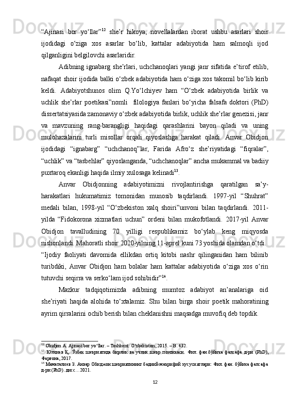 “ Ajinasi   bor   yo‘llar” 12
  she’r   hikoya,   novellalardan   iborat   ushbu   asarlari   shoir
ijodidagi   o‘ziga   xos   asarlar   bo‘lib,   kattalar   adabiyotida   ham   salmoqli   ijod
qilganligini belgilovchi asarlaridir.
Adibning ignabarg  she’rlari, uchchanoqlari  yangi   janr   sifatida e’tirof   etilib,
nafaqat shoir ijodida balki o‘zbek adabiyotida ham o‘ziga xos takomil bo‘lib kirib
keldi.   Adabiyotshunos   olim   Q.Yo‘lchiyev   ham   “O‘zbek   adabiyotida   birlik   va
uchlik   she’rlar   poetikasi”nomli     filologiya   fanlari   bo‘yicha   falsafa   doktori   (PhD)
dissertatsiyasida zamonaviy o‘zbek adabiyotida birlik, uchlik she’rlar genezisi, janr
va   mavzuning   rang-barangligi   haqidagi   qarashlarini   bayon   qiladi   va   uning
mulohazalarini   turli   misollar   orqali   qiyoslashga   harakat   qiladi.   Anvar   Obidjon
ijodidagi   “ignabarg”   “uchchanoq”lar,   Farida   Afro‘z   she’riyatidagi   “fiqralar”,
“ uchlik” va “tasbehlar” qiyoslanganda, “uchchanoqlar”   ancha mukammal va badiiy
puxtaroq ekanligi haqida ilmiy xulosaga kelinadi 13
.
Anvar   Obidjonning   adabiyotimizni   rivojlantirishga   qaratilgan   sa’y-
harakatlari   hukumatimiz   tomonidan   munosib   taqdirlandi.   1997-yil   “Shuhrat”
medali   bilan,   1998-yil   “O‘zbekiston   xalq   shoiri”unvoni   bilan   taqdirlandi.   2011-
yilda   “Fidokorona   xizmatlari   uchun”   ordeni   bilan   mukofotlandi.   2017-yil   Anvar
Obidjon   tavalludining   70   yilligi   respublikamiz   bo‘ylab   keng   miqyosda
nishonlandi. Mahoratli shoir 2020-yilning 11-aprel kuni 73 yoshida olamdan o‘tdi.
“Ijodiy   faoliyati   davomida   ellikdan   ortiq   kitobi   nashr   qilinganidan   ham   bilinib
turibdiki,   Anvar   Obidjon   ham   bolalar   ham   kattalar   adabiyotida   o‘ziga   xos   o‘rin
tutuvchi seqirra va serko‘lam ijod sohibidir” 14
.
Mazkur   tadqiqotimizda   adibning   mumtoz   adabiyot   an’analariga   oid
she’riyati   haqida   alohida   to‘xtalamiz.   Shu   bilan   birga   shoir   poetik   mahoratining
ayrim qirralarini ochib berish bilan cheklanishni maqsadga muvofiq deb topdik.
12
 Obidjon A. Ajinasi bor yo‘llar. – Toshkent: O‘zbekiston, 2015. – B. 432.
13
  Юлчиев   Қ .   Ўзбек   шеъриятида   бирлик   ва   учлик   шеър   поэтикаси .   Фил.   фан.бўйича   фалсафа   д-ри   ( PhD ) ,
Фарғона , 2017 .
14
  Маматалиев З. Анвар Обиджон шеъриятининг бадиий-маърифий хусусиятлари: Фил. фан. бўйича фалсафа
д-ри (PhD)..дисс… 2021.   
12 