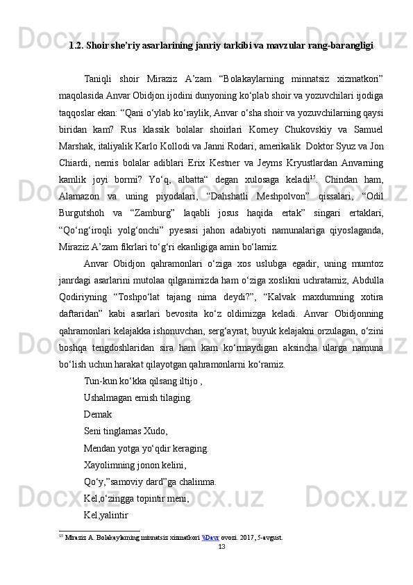 1 .2 .  Shoir she’riy asarlarining janriy tarkibi va mavzular rang-barangligi
Taniqli   shoir   Miraziz   A’zam   “Bolakaylarning   minnatsiz   xizmatkori”
maqolasida Anvar Obidjon ijodini dunyoning ko‘plab shoir va yozuvchilari ijodiga
taqqoslar ekan:  “ Qani o‘ylab ko‘raylik, Anvar o‘sha shoir va yozuvchilarning qaysi
biridan   kam?   Rus   klassik   bolalar   shoirlari   Korney   Chukovskiy   va   Samuel
Marshak,   italiyalik Karlo Kollodi va Janni Rodari,   amerikalik  Doktor Syuz va Jon
Chiardi,   nemis   bolalar   adiblari   Erix   Kestner   va   Jeyms   Kryustlardan   Anvarning
kamlik   joyi   bormi?   Yo‘q,   albatta“   degan   xulosaga   keladi 15
.   Chindan   ham,
Alamazon   va   uning   piyodalari,   “Dahshatli   Meshpolvon”   qissalari,   “Odil
Burgutshoh   va   “Zamburg”   laqabli   josus   haqida   ertak”   singari   ertaklari,
“ Qo‘ng‘iroqli   yolg‘onchi”   pyesasi   jahon   adabiyoti   namunalariga   qiyoslaganda,
Miraziz A’zam fikrlari to‘g‘ri ekanligiga amin bo‘lamiz.
Anvar   Obidjon   qahramonlari   o‘ziga   xos   uslubga   egadir,   uning   mumtoz
janrdagi asarlarini mutolaa qilganimizda ham o‘ziga xoslikni uchratamiz,   Abdulla
Qodiriyning   “Toshpo‘lat   tajang   nima   deydi?”,   “Kalvak   maxdumning   xotira
daftaridan”   kabi   asarlari   bevosita   ko‘z   oldimizga   keladi.   Anvar   Obidjonning
qahramonlari kelajakka ishonuvchan, serg‘ayrat, buyuk kelajakni orzulagan, o‘zini
boshqa   tengdoshlaridan   sira   ham   kam   ko‘rmaydigan   aksincha   ularga   namuna
bo‘lish uchun harakat qilayotgan qahramonlarni ko‘ramiz. 
Tun-kun ko‘kka qilsang iltijo ,
Ushalmagan emish tilaging.
Demak
Seni tinglamas Xudo,
Mendan yotga yo‘qdir keraging.
Xayolimning jonon kelini,
Qo‘y,”samoviy dard”ga chalinma.
Kel,o‘zingga topintir meni,
Kel,yalintir
15
 Miraziz A. Bolakaylarning minnatsiz xizmatkori  \\Davr  ovozi. 2017, 5-avgust.
13