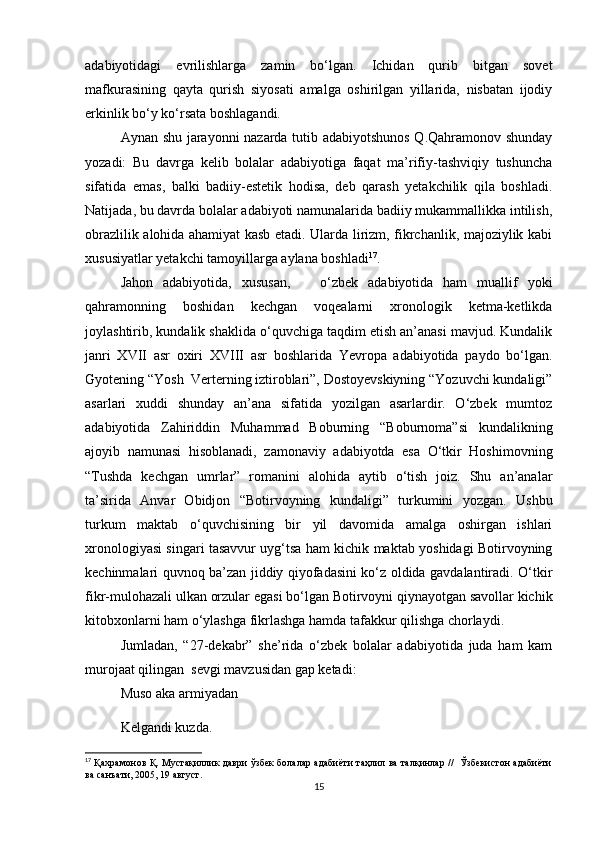 adabiyotidagi   evrilishlarga   zamin   bo‘lgan.   Ichidan   qurib   bitgan   sovet
mafkurasining   qayta   qurish   siyosati   amalga   oshirilgan   yillarida,   nisbatan   ijodiy
erkinlik bo‘y ko‘rsata boshlagandi.
Aynan shu jarayonni nazarda tutib adabiyotshunos Q.Qahramonov shunday
yozadi:   Bu   davrga   kelib   bolalar   adabiyotiga   faqat   ma’rifiy-tashviqiy   tushuncha
sifatida   emas,   balki   badiiy-estetik   hodisa,   deb   qarash   yetakchilik   qila   boshladi.
Natijada ,  bu davrda bolalar adabiyoti namunalarida badiiy mukammallikka intilish,
obrazlilik alohida ahamiyat kasb etadi. Ularda lirizm, fikrchanlik, majoziylik kabi
xususiyatlar yetakchi tamoyillarga aylana boshladi 17
.  
Jahon   adabiyotida,   xususan,       o‘zbek   adabiyotida   ham   muallif   yoki
qahramonning   boshidan   kechgan   voqealarni   xronologik   ketma-ketlikda
joylashtirib, kundalik shaklida o‘quvchiga taqdim etish an’anasi mavjud. Kundalik
janri   XVII   asr   oxiri   XVIII   asr   boshlarida   Yevropa   adabiyotida   paydo   bo‘lgan.
Gyotening “Yosh  Verterning iztiroblari”, Dostoyevskiyning “Yozuvchi kundaligi”
asarlari   xuddi   shunday   an’ana   sifatida   yozilgan   asarlardir.   O‘zbek   mumtoz
adabiyotida   Zahiriddin   Muhammad   Boburning   “Boburnoma”si   kundalikning
ajoyib   namunasi   hisoblanadi,   zamonaviy   adabiyotda   esa   O‘tkir   Hoshimovning
“Tushda   kechgan   umrlar”   romanini   alohida   aytib   o‘tish   joiz.   Shu   an’analar
ta’sirida   Anvar   Obidjon   “Botirvoyning   kundaligi”   turkumini   yozgan.   Ushbu
turkum   maktab   o‘quvchisining   bir   yil   davomida   amalga   oshirgan   ishlari
xronologiyasi singari tasavvur uyg‘tsa ham kichik maktab yoshidagi Botirvoyning
kechinmalari quvnoq ba’zan jiddiy qiyofadasini ko‘z oldida gavdalantiradi. O‘tkir
fikr-mulohazali ulkan orzular egasi bo‘lgan Botirvoyni qiynayotgan savollar kichik
kitobxonlarni ham o‘ylashga fikrlashga hamda tafakkur qilishga chorlaydi.
Jumladan,   “27-dekabr”   she’rida   o‘zbek   bolalar   adabiyotida   juda   ham   kam
murojaat qilingan  sevgi mavzusidan gap ketadi: 
Muso aka armiyadan
Kelgandi kuzda.
17
  Қахрамонов Қ. Мустақиллик даври ўзбек болалар адабиёти таҳлил ва талқинлар //   Ўзбекистон адабиёти
ва санъати, 2005, 19 август.
15
