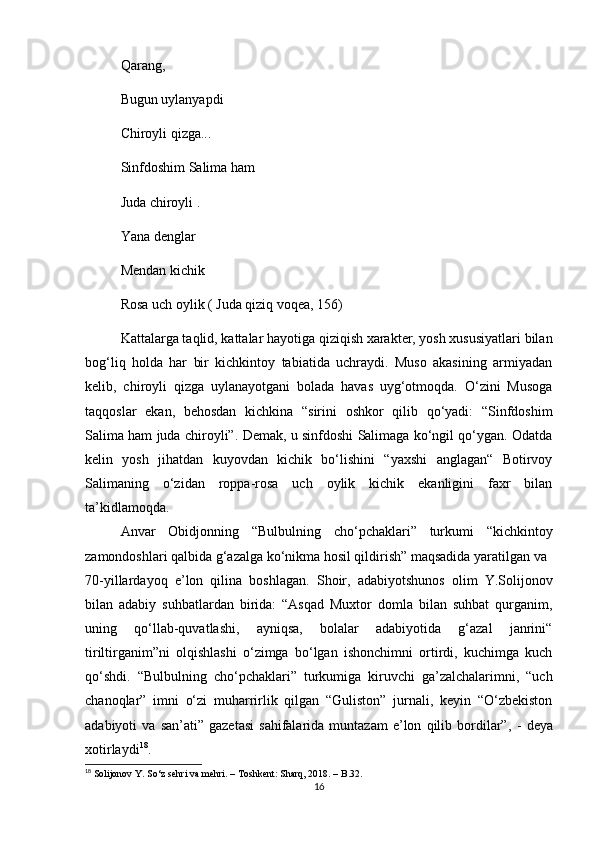 Qarang, 
Bugun uylanyapdi 
Chiroyli qizga...
Sinfdoshim Salima ham 
Juda chiroyli .
Yana denglar 
Mendan kichik 
Rosa uch oylik ( Juda qiziq voqea ,  156)
Kattalarga taqlid, kattalar hayotiga qiziqish xarakter, yosh xususiyatlari bilan
bog‘liq   holda   har   bir   kichkintoy   tabiatida   uchraydi.   Muso   akasining   armiyadan
kelib,   chiroyli   qizga   uylanayotgani   bolada   havas   uyg‘otmoqda.   O‘zini   Musoga
taqqoslar   ekan,   behosdan   kichkina   “sirini   oshkor   qilib   qo‘yadi:   “Sinfdoshim
Salima ham juda chiroyli” .  Demak, u sinfdoshi Salimaga ko‘ngil qo‘ygan. Odatda
kelin   yosh   jihatdan   kuyovdan   kichik   bo‘lishini   “yaxshi   anglagan“   Botirvoy
Salimaning   o‘zidan   roppa-rosa   uch   oylik   kichik   ekanligini   faxr   bilan
ta’kidlamoqda.
Anvar   Obidjonning   “Bulbulning   cho‘pchaklari”   turkumi   “kichkintoy
zamondoshlari qalbida g‘azalga ko‘nikma hosil qildirish” maqsadida yaratilgan va 
70-yillardayoq   e’lon   qilina   boshlagan.   Shoir,   adabiyotshunos   olim   Y.Solijonov
bilan   adabiy   suhbatlardan   birida:   “Asqad   Muxtor   domla   bilan   suhbat   qurganim,
uning   qo‘llab-quvatlashi,   ayniqsa,   bolalar   adabiyotida   g‘azal   janrini“
tiriltirganim”ni   olqishlashi   o‘zimga   bo‘lgan   ishonchimni   ortirdi,   kuchimga   kuch
qo‘shdi .   “ Bulbulning   cho‘pchaklari”   turkumiga   kiruvchi   ga’zalchalarimni,   “uch
chanoqlar”   imni   o‘zi   muharrirlik   qilgan   “Guliston”   jurnali,   keyin   “O‘zbekiston
adabiyoti   va   san’ati”   gazetasi   sahifalarida   muntazam   e’lon   qilib  bordilar”,   -   deya
xotirlaydi 18
.
18
  Solijonov Y. So ‘ z sehri va mehri. – Toshkent: Sharq, 2018. – B.32.
16 