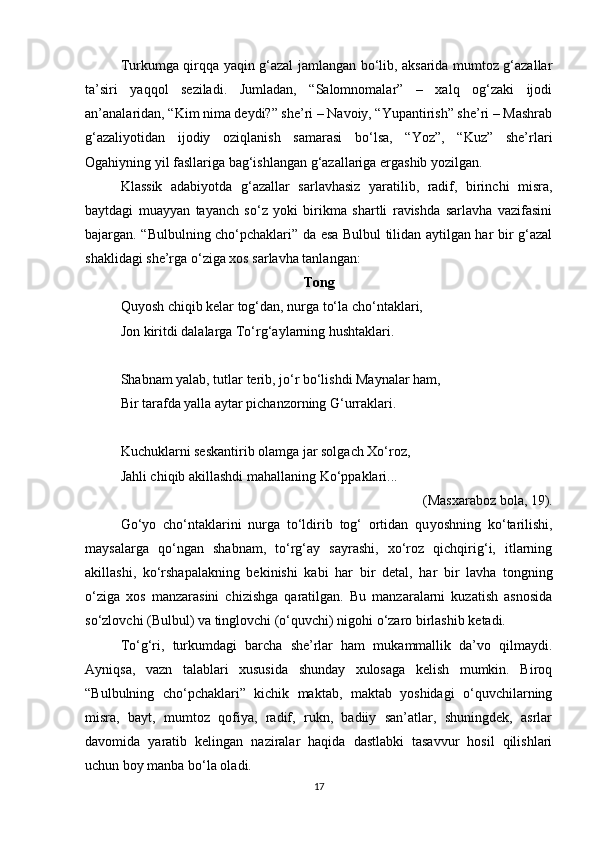 Turkumga qirqqa yaqin g‘azal jamlangan bo‘lib, aksarida mumtoz g‘azallar
ta’siri   yaqqol   seziladi.   Jumladan,   “Salomnomalar”   –   xalq   og‘zaki   ijodi
an’analaridan, “Kim nima deydi?” she’ri – Navoiy, “Yupantirish” she’ri – Mashrab
g‘azaliyotidan   ijodiy   oziqlanish   samarasi   bo‘lsa,   “Yoz”,   “Kuz”   she’rlari
Ogahiyning yil fasllariga bag‘ishlangan g‘azallariga ergashib yozilgan.
Klassik   adabiyotda   g‘azallar   sarlavhasiz   yaratilib,   radif,   birinchi   misra,
baytdagi   muayyan   tayanch   so‘z   yoki   birikma   shartli   ravishda   sarlavha   vazifasini
bajargan. “Bulbulning cho‘pchaklari” da esa Bulbul tilidan aytilgan har bir g‘azal
shaklidagi she’rga o‘ziga xos sarlavha tanlangan:
Tong
Quyosh chiqib kelar tog‘dan, nurga to‘la cho‘ntaklari, 
Jon kiritdi dalalarga To‘rg‘aylarning hushtaklari. 
Shabnam yalab, tutlar terib, jo‘r bo‘lishdi Maynalar ham, 
Bir tarafda yalla aytar pichanzorning G‘urraklari. 
Kuchuklarni seskantirib olamga jar solgach Xo‘roz, 
Jahli chiqib akillashdi mahallaning Ko‘ppaklari... 
(Masxaraboz bola, 19).
Go‘ yo   cho‘ntaklarini   nurga   to‘ldirib   tog‘   ortidan   qu yo shning   ko‘tarilishi,
maysalarga   qo‘ngan   shabnam,   to‘rg‘ay   sayrashi,   xo‘roz   qichqirig‘i,   itlarning
akillashi,   ko‘rshapalakning   bekinishi   kabi   har   bir   detal ,   har   bir   lavha   tongning
o‘ziga   xos   manzarasini   chizishga   qaratilgan.   Bu   manzaralarni   kuzatish   asnosida
so‘zlovchi (Bulbul) va tinglovchi (o‘quvchi) nigohi o‘zaro birlashib ketadi.  
To‘g‘ri,   turkumdagi   barcha   she’rlar   ham   mukammallik   da’vo   qilmaydi.
Ayniqsa,   vazn   talablari   xususida   shunday   xulosaga   kelish   mumkin.   Biroq
“Bulbulning   cho‘pchaklari”   kichik   maktab,   maktab   yoshidagi   o‘quvchilarning
misra,   bayt,   mumtoz   qofiya,   radif,   rukn,   badiiy   san’atlar,   shuningdek,   asrlar
davomida   yaratib   kelingan   naziralar   haqida   dastlabki   tasavvur   hosil   qilishlari
uchun boy manba bo‘la oladi.
17 