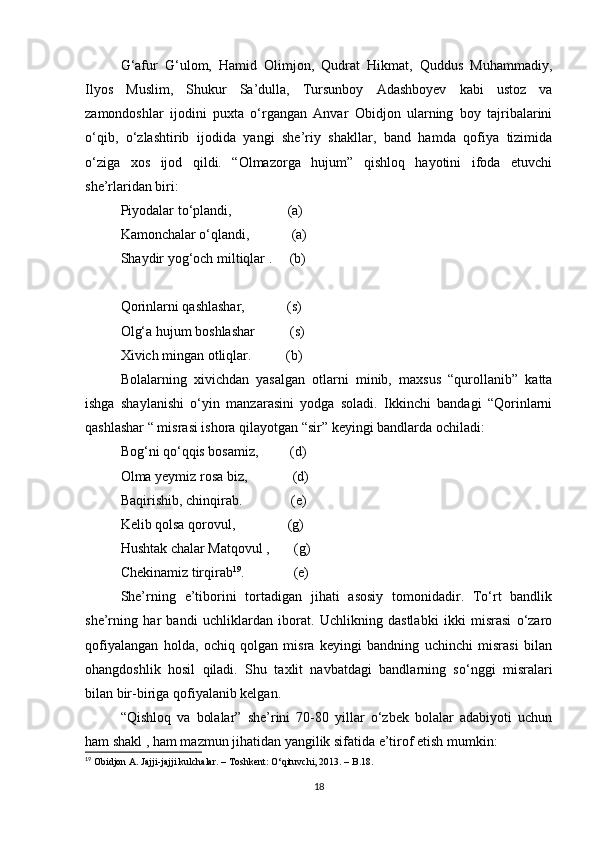 G‘afur   G‘ulom,   Hamid   Olimjon,   Qudrat   Hikmat,   Quddus   Muhammadiy,
Ilyos   Muslim,   Shukur   Sa’dulla,   Tursunboy   Adashboyev   kabi   ustoz   va
zamondoshlar   ijodini   puxta   o‘rgangan   Anvar   Obidjon   ularning   boy   tajribalarini
o‘qib,   o‘zlashtirib   ijodida   yangi   she’riy   shakllar,   band   hamda   qofiya   tizimida
o‘ziga   xos   ijod   qildi.   “Olmazorga   hujum”   qishloq   hayotini   ifoda   etuvchi
she’rlaridan biri:
Piyodalar to‘plandi,                (a)
Kamonchalar o‘qlandi,            (a)
Shaydir yog‘och miltiqlar .     (b)
Qorinlarni qashlashar,            (s)
Olg‘a hujum boshlashar          (s)
Xivich mingan otliqlar.          (b)
Bolalarning   xivichdan   yasalgan   otlarni   minib,   maxsus   “qurollanib”   katta
ishga   shaylanishi   o‘yin   manzarasini   yodga   soladi.   Ikkinchi   bandagi   “Qorinlarni
qashlashar “ misrasi ishora qilayotgan “sir” keyingi bandlarda ochiladi:
Bog‘ni qo‘qqis bosamiz,         (d)
Olma yeymiz rosa biz,             (d)
Baqirishib, chinqirab.              (e)
Kelib qolsa qorovul,               (g)
Hushtak chalar Matqovul ,       (g)
Chekinamiz tirqirab 19
.                 (e)
She’rning   e’tiborini   tortadigan   jihati   asosiy   tomonidadir.   To‘rt   bandlik
she’rning   har   bandi   uchliklardan   iborat.   Uchlikning   dastlabki   ikki   misrasi   o‘zaro
qofiyalangan   holda,   ochiq   qolgan   misra   keyingi   bandning   uchinchi   misrasi   bilan
ohangdoshlik   hosil   qiladi.   Shu   taxlit   navbatdagi   bandlarning   so‘nggi   misralari
bilan bir - biriga qofiyalanib kelgan.
“Qishloq   va   bolalar”   she’rini   70-80   yillar   o‘zbek   bolalar   adabiyoti   uchun
ham shakl , ham mazmun jihatidan yangilik sifatida e’tirof etish mumkin:
19
  Obidjon A. Jajji-jajji kulchalar. – Toshkent: O‘qituvchi, 2013. – B.18.
18 