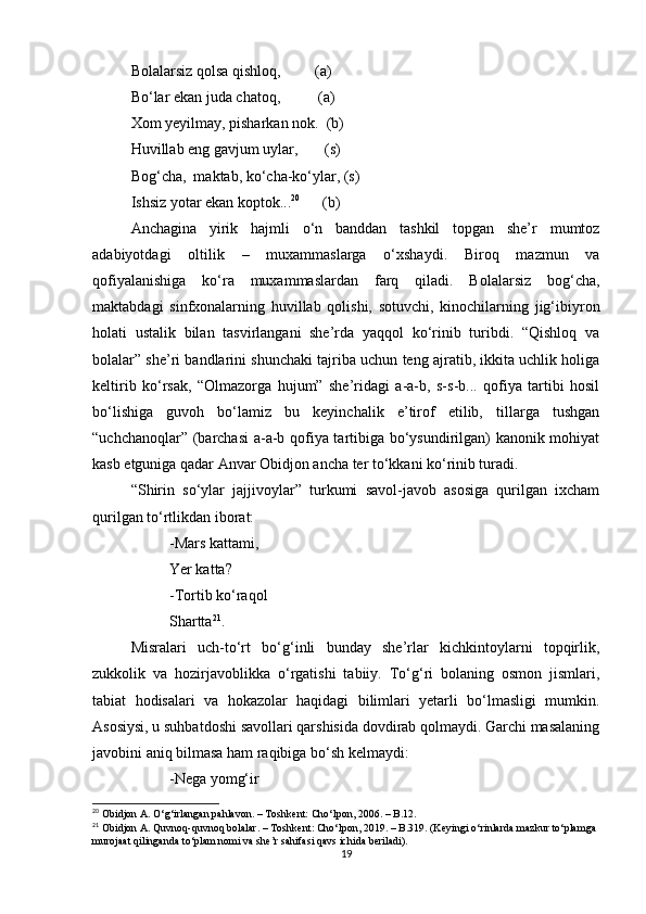 Bolalarsiz qolsa qishloq,         (a)
Bo‘lar ekan juda chatoq,          (a)
Xom yeyilmay, pisharkan nok.  (b)
Huvillab eng gavjum uylar,       (s)
Bog‘cha,  maktab, ko‘cha-ko‘ylar, (s)
Ishsiz yotar ekan koptok... 20
      (b)
Anchagina   yirik   hajmli   o‘n   banddan   tashkil   topgan   she’r   mumtoz
adabiyotdagi   oltilik   –   muxammaslarga   o‘xshaydi.   Biroq   mazmun   va
qofiyalanishiga   ko‘ra   muxammaslardan   farq   qiladi.   Bolalarsiz   bog‘cha,
maktabdagi   sinfxonalarning   huvillab   qolishi,   sotuvchi,   kinochilarning   jig‘ibiyron
holati   ustalik   bilan   tasvirlangani   she’rda   yaqqol   ko‘rinib   turibdi.   “Qishloq   va
bolalar” she’ri bandlarini shunchaki tajriba uchun teng ajratib, ikkita uchlik holiga
keltirib   ko‘rsak,   “Olmazorga   hujum”   she’ridagi   a-a-b,   s-s-b...   qofiya   tartibi   hosil
bo‘lishiga   guvoh   bo‘lamiz   bu   keyinchalik   e’tirof   etilib,   tillarga   tushgan
“uchchanoqlar”   (barchasi  a-a-b qofiya tartibiga bo‘ysundirilgan) kanonik mohiyat
kasb etguniga qadar Anvar Obidjon ancha ter to‘kkani ko‘rinib turadi.
“Shirin   so‘ylar   jajjivoylar”   turkumi   savol-javob   asosiga   qurilgan   ixcham
qurilgan to‘rtlikdan iborat:
-Mars kattami,
Yer katta?
-Tortib ko‘raqol
Shartta 21
.    
    Misralari   uch-to‘rt   bo‘g‘inli   bunday   she’rlar   kichkintoylarni   topqirlik,
zukkolik   va   hozirjavoblikka   o‘rgatishi   tabiiy.   To‘g‘ri   bolaning   osmon   jismlari,
tabiat   hodisalari   va   hokazolar   haqidagi   bilimlari   yetarli   bo‘lmasligi   mumkin.
Asosiysi, u suhbatdoshi savollari qarshisida dovdirab qolmaydi. Garchi masalaning
javobini aniq bilmasa ham raqibiga bo‘sh kelmaydi:
-Nega yomg‘ir
20
 Obidjon A. O‘g‘irlangan pahlavon. – Toshkent: Cho‘lpon, 2006. – B.12.
21
 Obidjon A. Quvnoq-quvnoq bolalar. – Toshkent: Cho‘lpon, 2019. – B.319. (Keyingi o‘rinlarda mazkur to‘plamga 
murojaat qilinganda to‘plam nomi va she’r sahifasi qavs ichida beriladi).
19