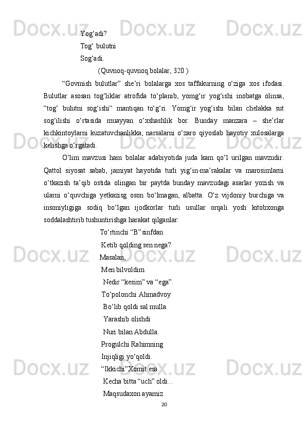 Yog‘adi?
              Tog‘ bulutni
Sog‘adi. 
(Quvnoq-quvnoq bolalar, 320 )
“Govmish   bulutlar”   she’ri   bolalarga   xos   taffakurning   o‘ziga   xos   ifodasi.
Bulutlar   asosan   tog‘liklar   atrofida   to‘planib,   yomg‘ir   yog‘ishi   inobatga   olinsa,
“tog‘   bulutni   sog‘ishi“   mantiqan   to‘g‘ri.   Yomg‘ir   yog‘ishi   bilan   chelakka   sut
sog‘ilishi   o‘rtasida   muayyan   o‘xshashlik   bor.   Bunday   manzara   –   she’rlar
kichkintoylarni   kuzatuvchanlikka,   narsalarni   o‘zaro   qiyoslab   hayotiy   xulosalarga
kelishga o‘rgatadi.
O‘lim   mavzusi   ham   bolalar   adabiyotida   juda   kam   qo‘l   urilgan   mavzudir.
Qattol   siyosat   sabab,   jamiyat   hayotida   turli   yig‘in-ma’rakalar   va   marosimlarni
o‘tkazish   ta’qib   ostida   olingan   bir   paytda   bunday   mavzudagi   asarlar   yozish   va
ularni   o‘quvchiga   yetkazisg   oson   bo‘lmagan,   albatta.   O‘z   vijdoniy   burchiga   va
insoniyligiga   sodiq   bo‘lgan   ijodkorlar   turli   usullar   orqali   yosh   kitobxonga
soddalashtirib tushuntirishga harakat qilganlar: 
                                 To‘rtinchi “B”sinfdan 
                                Ketib qolding sen nega?
                               Masalan,
                                Men bilvoldim
                                 Nedir “kesim” va “ega”.
                                To‘polonchi Ahmadvoy 
                                 Bo‘lib qoldi sal mulla.
                                 Yarashib olishdi 
                                 Nuri bilan Abdulla.
                                Progulchi Rahimning
                                Injiqligi yo‘qoldi.   
                                “Ikkichi”Xomit esa
                                 Kecha bitta “uch” oldi...
                                 Maqsudaxon ayamiz
20