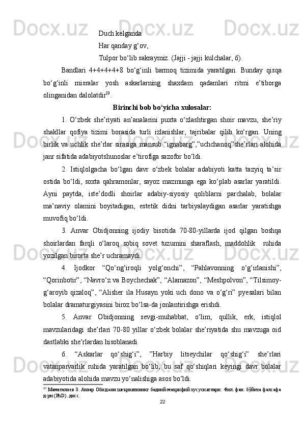                                Duch kelganda
                               Har qanday g‘ov,
                               Tulpor bo‘lib sakraymiz.   (Jajji  -  jajji kulchalar,   6).
Bandlari   4+4+4+4+8   bo‘g‘inli   barmoq   tizimida   yaratilgan.   Bunday   qisqa
bo‘g‘inli   misralar   yosh   askarlarning   shaxdam   qadamlari   ritmi   e’tiborga
olinganidan dalolatdir 23
.
Birinchi bob bo‘yicha xulosalar:
1.   O‘zbek   she’riyati   an’analarini   puxta   o‘zlashtirgan   shoir   mavzu,   she’riy
shakllar   qofiya   tizimi   borasida   turli   izlanishlar,   tajribalar   qilib   ko‘rgan.   Uning
birlik va uchlik she’rlar  sirasiga  mansub “ignabarg”,”uchchanoq”she’rlari  alohida
janr sifatida adabiyotshunoslar e’tirofiga sazofor bo‘ldi.
2.   Istiqlolgacha   bo‘lgan   davr   o‘zbek   bolalar   adabiyoti   katta   tazyiq   ta’sir
ostida   bo‘ldi,   soxta   qahramonlar,   sayoz   mazmunga   ega   ko‘plab   asarlar   yaratildi.
Ayni   paytda,   iste’dodli   shoirlar   adabiy-siyosiy   qoliblarni   parchalab,   bolalar
ma’naviy   olamini   boyitadigan,   estetik   didni   tarbiyalaydigan   asarlar   yaratishga
muvofiq bo‘ldi.
3.   Anvar   Obidjonning   ijodiy   bisotida   70-80-yillarda   ijod   qilgan   boshqa
shoirlardan   farqli   o‘laroq   sobiq   sovet   tuzumini   sharaflash,   maddohlik     ruhida
yozilgan birorta she’r uchramaydi.
4.   Ijodkor   “Qo‘ng‘iroqli   yolg‘onchi”,   “Pahlavonning   o‘g‘irlanishi”,
“Qorinbotir”, “Navro‘z va Boychechak”, “Alamazon”, “Meshpolvon”, “Tilsimoy-
g‘aroyib   qizaloq”,   “Alisher   ila   Husayn   yoki   uch   dono   va   o‘g‘ri”   pyesalari   bilan
bolalar dramaturgiyasini biroz bo‘lsa-da jonlantirishga erishdi.
5.   Anvar   Obidjonning   sevgi-muhabbat,   o‘lim,   qullik,   erk,   istiqlol
mavzularidagi   she’rlari   70-80   yillar   o‘zbek   bolalar   she’riyatida   shu   mavzuga   oid
dastlabki she’rlardan hisoblanadi.  
6.   “ Askarlar   qo‘shig‘i”,   ”Harbiy   litseychilar   qo‘shig‘i”   she’rlari
vatanparvarlik   ruhida   yaratilgan   bo‘lib,   bu   saf   qo‘shiqlari   keyingi   davr   bolalar
adabiyotida alohida mavzu yo‘nalishiga asos bo‘ldi.
23
 Маматалиев З. Анвар Обиджон шеъриятининг бадиий-маърифий хусусиятлари: Фил. фан. бўйича фалсафа
д-ри (PhD)..дисс.  
22 