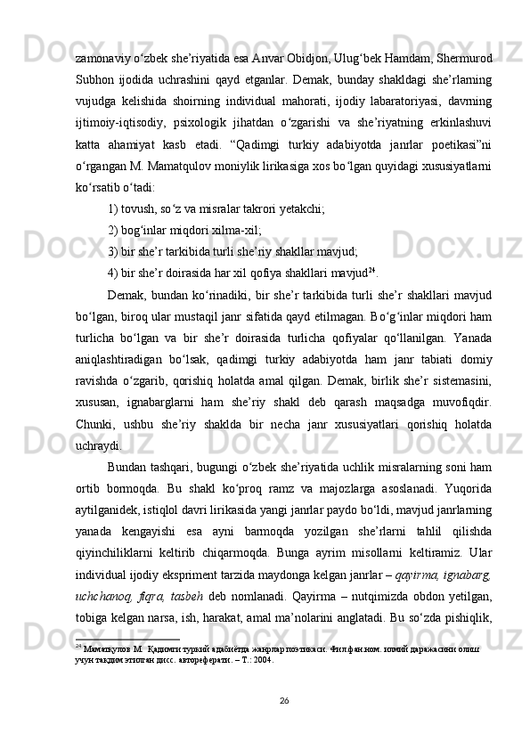 zamonaviy o zbek she’riyatida esa Anvar Obidjon, Ulug bek Hamdam, Shermurodʻ ʻ
Subhon   ijodida   uchrashini   qayd   etganlar.   Demak,   bunday   shakldagi   she’rlarning
vujudga   kelishida   shoirning   individual   mahorati,   ijodiy   labaratoriyasi,   davrning
ijtimoiy-iqtisodiy,   psixologik   jihatdan   o zgarishi   va   she’riyatning   erkinlashuvi	
ʻ
katta   ahamiyat   kasb   etadi.   “Qadimgi   turkiy   adabiyotda   janrlar   poetikasi”ni
o rgangan M. Mamatqulov moniylik lirikasiga xos bo lgan quyidagi xususiyatlarni	
ʻ ʻ
ko rsatib o tadi: 
ʻ ʻ
1) tovush, so z va misralar takrori yetakchi; 	
ʻ
2) bog inlar miqdori xilma-xil; 	
ʻ
3) bir she’r tarkibida turli she’riy shakllar mavjud; 
4) bir she’r doirasida har xil qofiya shakllari mavjud 24
.
Demak,   bundan   ko rinadiki,   bir   she’r   tarkibida   turli   she’r   shakllari   mavjud	
ʻ
bo lgan, biroq ular mustaqil janr sifatida qayd etilmagan. Bo g inlar miqdori ham	
ʻ ʻ ʻ
turlicha   bo lgan   va   bir   she’r   doirasida   turlicha   qofiyalar   qo‘llanilgan.   Yanada	
ʻ
aniqlashtiradigan   bo lsak,   qadimgi   turkiy   adabiyotda   ham   janr   tabiati   domiy	
ʻ
ravishda   o zgarib,   qorishiq   holatda   amal   qilgan.   Demak,   birlik   she’r   sistemasini,	
ʻ
xususan,   ignabarglarni   ham   she’riy   shakl   deb   qarash   maqsadga   muvofiqdir.
Chunki,   ushbu   she’riy   shaklda   bir   necha   janr   xususiyatlari   qorishiq   holatda
uchraydi.
Bundan tashqari, bugungi o zbek she’riyatida uchlik misralarning soni ham	
ʻ
ortib   bormoqda.   Bu   shakl   ko proq   ramz   va   majozlarga   asoslanadi.   Yuqorida	
ʻ
aytilganidek, istiqlol davri lirikasida yangi janrlar paydo bo‘ldi, mavjud janrlarning
yanada   kengayishi   esa   ayni   barmoqda   yozilgan   she’rlarni   tahlil   qilishda
qiyinchiliklarni   keltirib   chiqarmoqda.   Bunga   ayrim   misollarni   keltiramiz.   Ular
individual ijodiy ekspriment tarzida maydonga kelgan janrlar –  qayirma, ignabarg,
uchchanoq,   fiqra,   tasbeh   deb   nomlanadi.   Qayirma   –   nutqimizda   obdon   yetilgan,
tobiga kelgan narsa, ish, harakat, amal ma’nolarini anglatadi. Bu so‘zda pishiqlik,
24
  Маматқулов М.   Қадимги туркий адабиётда жанрлар поэтикаси. Фил.фан.ном. илмий даражасини олиш 
учун тақдим этилган дисс. автореферати. – Т.: 2004. 
26 