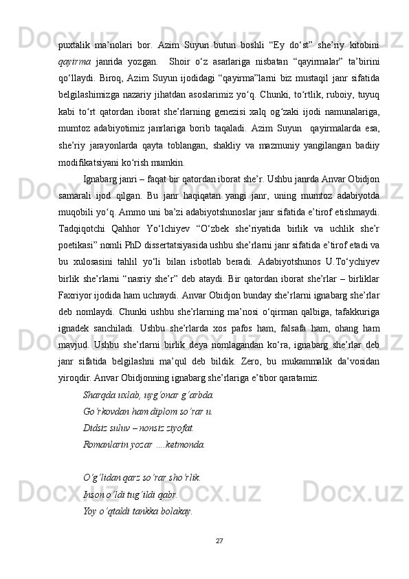 puxtalik   ma’nolari   bor.   Azim   Suyun   butun   boshli   “Ey   do‘st”   she’riy   kitobini
qayirma   janrida   yozgan.     Shoir   o‘z   asarlariga   nisbatan   “qayirmalar”   ta’birini
qo‘llaydi.   Biroq,   Azim   Suyun   ijodidagi   “qayirma”larni   biz   mustaqil   janr   sifatida
belgilashimizga   nazariy   jihatdan   asoslarimiz   yo q.   Chunki,   to rtlik,   ruboiy,   tuyuqʻ ʻ
kabi   to rt   qatordan   iborat   she’rlarning   genezisi   xalq   og zaki   ijodi   namunalariga,	
ʻ ʻ
mumtoz   adabiyotimiz   janrlariga   borib   taqaladi.   Azim   Suyun     qayirmalarda   esa,
she’riy   jarayonlarda   qayta   toblangan,   shakliy   va   mazmuniy   yangilangan   badiiy
modifikatsiyani ko rish mumkin. 	
ʻ
Ignabarg janri – faqat bir qatordan iborat she’r. Ushbu janrda Anvar Obidjon
samarali   ijod   qilgan.   Bu   janr   haqiqatan   yangi   janr,   uning   mumtoz   adabiyotda
muqobili yo q. Ammo uni ba’zi adabiyotshunoslar janr sifatida e’tirof etishmaydi.	
ʻ
Tadqiqotchi   Qahhor   Yo‘lchiyev   “O‘zbek   she’riyatida   birlik   va   uchlik   she’r
poetikasi” nomli PhD dissertatsiyasida ushbu she’rlarni janr sifatida e’tirof etadi va
bu   xulosasini   tahlil   yo‘li   bilan   isbotlab   beradi.   Adabiyotshunos   U.To‘ychiyev
birlik   she’rlarni   “nasriy   she’r”   deb   ataydi.   Bir   qatordan   iborat   she’rlar   –   birliklar
Faxriyor ijodida ham uchraydi. Anvar Obidjon bunday she’rlarni ignabarg she’rlar
deb   nomlaydi.   Chunki   ushbu   she’rlarning   ma’nosi   o‘qirman   qalbiga,   tafakkuriga
ignadek   sanchiladi.   Ushbu   she’rlarda   xos   pafos   ham,   falsafa   ham,   ohang   ham
mavjud.   Ushbu   she’rlarni   birlik   deya   nomlagandan   ko‘ra,   ignabarg   she’rlar   deb
janr   sifatida   belgilashni   ma’qul   deb   bildik.   Zero,   bu   mukammalik   da’vosidan
yiroqdir. Anvar Obidjonning ignabarg she’rlariga e’tibor qaratamiz. 
Sharqda uxlab, uyg‘onar g‘arbda. 
Go‘rkovdan ham diplom so‘rar u. 
Didsiz suluv – nonsiz ziyofat. 
Romanlarin yozar ….ketmonda.
O‘g‘lidan qarz so‘rar sho‘rlik.
Inson o‘ldi tug‘ildi qabr. 
Yoy o‘qtaldi tankka bolakay. 
27 