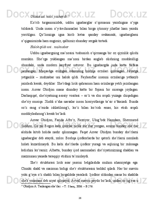 Uxlasa sal halol yashaydi. 25
Ko‘rib   turganimizdek,   ushbu   ignabarglar   o‘qirmanni   yaxshigina   o‘yga
toldiradi.   Unda   inson   o‘y-kechinmalari   bilan   birga   ijtimoiy   jihatlar   ham   yaxshi
yoritilgan.   Qo‘limizga   igna   kirib   ketsa   qanday   seskansak,   ignabarglarni
o‘qiganimizda ham ongimiz, qalbimiz shunday sergak tortadi. 
Halok qildi uni...xushxabar
Ushbu   ignabargning  ma’nosini   tushunish   o qirmanga   bir   oz  qiyinlik   qilishiʻ
mumkin.   She’rga   yuklangan   ma’noni   birdan   anglab   olishning   mushkulligi
shundaki,   unda   modern   kayfiyat   ustuvor.   Bu   ignabargda   juda   katta   falfasa
jamlangan.   Maqsadga   erishgan   odamning   boshqa   orzulari   qolmagan.   Niyatga
yetganlik   –   xushxabar   uni   halok   qildi.   Faylasuflar   insonni   orzulariga   yetkazib
jazolash kerak, deydilar: She’rdagi lirik qahramon ham orzularga yetib jazolangan
inson.   Anvar   Obidjon   mana   shunday   katta   bir   fojiani   bir   misraga   joylagan.
Darhaqiqat,   she’riyatning   asosiy   vositasi   –   so z   va   shu   orqali   yuzaga   chiqadigan	
ʻ
she’riy   musiqa.   Xuddi   o sha   narsalar   inson   hissiyotlariga   ta’sir   o tkazadi.   Bunda	
ʻ ʻ
so z   rang   o rnida   ishlatilmog i,   ko z   bilan   ko rish   emas,   his   etish   orqali	
ʻ ʻ ʻ ʻ ʻ
moddiylashmog i kerak bo‘ladi. 	
ʻ
Anvar   Obidjon,   Farida   Afro z,   Faxriyor,   Ulug bek   Hamdam,   Shermurod	
ʻ ʻ
Subhon, Go zal Begim kabi ijodrlar birlik she’rlar yozgan, ammo bunday she’rlar	
ʻ
alohida   kitob   holida   nashr   qilinmagan.   Faqat   Anvar   Obidjon   bunday   she’rlarni
ignabarglar   deb   ataydi,   xolos.   Boshqa   ijodkorlarda   bir   qatorli   she’rlarni   nomlash
holati   kuzatilmaydi.   Bu   kabi   she’rlarda   ijodkor   yuragi   va   aqlining   bir   xulosaga
kelishini  ko ramiz.  Albatta,   bunday  ijod  namunalari  she’riyatimizning  shaklan   va
ʻ
mazmunan yanada taraqqiy etishini ta’minlaydi.
She’r   strukturasi   lirik   asar   janrini   belgilashda   muhim   ahamiyatga   ega.
Chunki   shakl   va   mazmun   birligi   she’r   strukturasini   tashkil   qiladi.   Har   bir   mavzu
yoki g oya o z shakli bilan birgalikda yaraladi. Ijodkor oldindan mana bu shaklda	
ʻ ʻ
she’r yozaman deb niyat qilmaydi. Avval mavzu paydo bo ladi, undan so ng esa u	
ʻ ʻ
25
  Obidjon   A . Tanlangan she’rlar .  – T.: Sharq, 2006. – B.276.  
28 