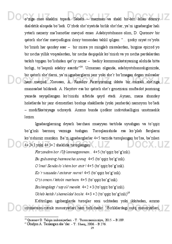 o ziga   mos   shaklni   topadi.   Sababi   –   mazmun   va   shakl   bir-biri   bilan   doimiyʻ
dialektik aloqada bo ladi. O zbek she’riyatida birlik she’rlar, ya’ni ignabarglar hali	
ʻ ʻ
yetarli   nazariy   ma’lumotlar   mavjud   emas.   Adabiyotshunos   olim,   D.   Quronov   bir
qatorli she’rlar mavjudligini ilmiy tomondan tahlil qilgan: “... ijodiy niyat ro yobi	
ʻ
bo lmish har qanday asar  –   bir misra yo minglab misralardan, birgina epizod yo	
ʻ
bir necha yillik voqealardan, bir necha daqiqalik ko rinish va yo necha pardalardan	
ʻ
tarkib topgan bo lishidan qat’iy nazar –   badiiy kommunikatsiyaning alohida bitta	
ʻ
birligi,   to laqonli   adabiy   asardir”	
ʻ 26
.   Umuman   olganda,   adabiyotshunosligimizda,
bir qatorli she’rlarni, ya’ni ignabarglarni janr yoki she’r bo lmagan degan xulosalar	
ʻ
ham   mavjud.   Xususan,   A.   Rasulov   Faxriyorning   ikkita   bir   misrali   she’riga
munosabat bildiradi. A. Hayitov esa bir qatorli she’r genezisini mufradot janrining
yanada   sayqallangan   ko rinishi   sifatida   qayd   etadi.   Aynan,   mana   shunday	
ʻ
holatlarda bir janr elementlari boshqa shakllarda (yoki janrlarda) namoyon bo ladi	
ʻ
–   modifikatsiyaga   uchraydi.   Ammo   bunda   ijodkor   individualligini   unutmaslik
lozim.
Ignabarglarning   deyarli   barchasi   muayyan   tartibda   uyushgan   va   to‘qqiz
bo g inli   barmoq   vazniga   tushgan.   Turoqlanishida   esa   ko plab   farqlarni	
ʻ ʻ ʻ
ko rishimiz mumkin. Ba’zi ignabarglarlar 4+5 tarzida turoqlangan bo lsa, ba’zilari
ʻ ʻ
4+2+3 yoki 4+3+2 shaklida turoqlangan:
Farzandim bor /Uylanmaganman...  4+5 (to‘qqiz bo‘g‘inli). 
Bu gulxaning /namuncha sovuq.  4+5 (to‘qqiz bo‘g‘inli). 
O‘lma! Senda /o‘chim bor axir!  4+5 (to‘qqiz bo‘g‘inli). 
Ko‘r xassada / axtarar nurni!  4+5 (to‘qqiz bo‘g‘inli). 
O zi omon / kitobi marhum. 	
ʻ 4+5 (to‘qqiz bo‘g‘inli). 
Boshingdagi / xayol/ meniki.  4+2 +3 (to‘qqiz bo‘g‘inli). 
Uchib ketdi / shamolda/ boshi . 4+3 +2 (to‘qqiz bo‘g‘inli) 27
Keltirilgan   ignbarglarda   turoqlar   soni   uchtadan   yoki   ikkitadan,   ammo
intonatsion-ritmik   xususiyatlari   ham   turlichadir.   “Birliklardagi   nutq   xususiyatlari,
26
  Quronov D. Talqin imkoniyatlari. - T.: Turon zamin ziyo, 2015. – B.189. 
27
  Obidjon A. Tanlangan she’rlar.  - T.: Sharq, 2006. - B 276.
29 