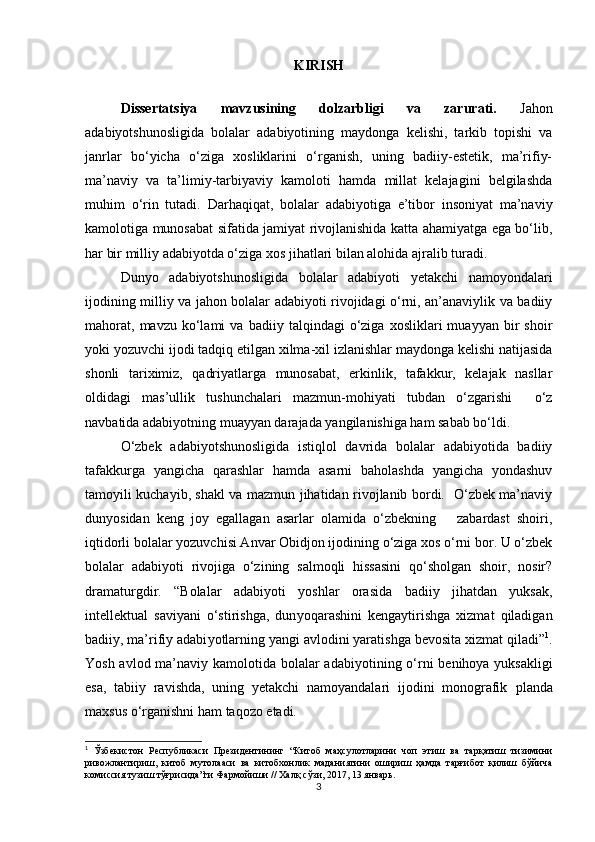 KIRISH
Dissertatsiya   mavzusining   dolzarbligi   va   zarurati.   Jahon
adabiyotshunosligida   bolalar   adabiyotining   maydonga   kelishi,   tarkib   topishi   va
janrlar   bo‘yicha   o‘ziga   xosliklarini   o‘rganish,   uning   badiiy-estetik,   ma’rifiy-
ma’naviy   va   ta’limiy-tarbiyaviy   kamoloti   hamda   millat   kelajagini   belgilashda
muhim   o‘rin   tutadi.   Darhaqiqat,   bolalar   adabiyotiga   e’tibor   insoniyat   ma’naviy
kamolotiga munosabat sifatida jamiyat rivojlanishida katta ahamiyatga ega bo‘lib,
har bir milliy adabiyotda o‘ziga xos jihatlari bilan alohida ajralib turadi.
Dunyo   adabiyotshunosligida   bolalar   adabiyoti   yetakchi   namoyondalari
ijodining milliy va jahon bolalar adabiyoti rivojidagi o‘rni, an’anaviylik va badiiy
mahorat,   mavzu   ko‘lami   va  badiiy   talqindagi   o‘ziga   xosliklari   muayyan   bir   shoir
yoki yozuvchi ijodi tadqiq etilgan xilma-xil izlanishlar maydonga kelishi natijasida
shonli   tariximiz,   qadriyatlarga   munosabat,   erkinlik,   tafakkur,   kelajak   nasllar
oldidagi   mas’ullik   tushunchalari   mazmun-mohiyati   tubdan   o‘zgarishi     o‘z
navbatida adabiyotning muayyan darajada yangilanishiga ham sabab bo‘ldi.
O‘zbek   adabiyotshunosligida   istiqlol   davrida   bolalar   adabiyotida   badiiy
tafakkurga   yangicha   qarashlar   hamda   asarni   baholashda   yangicha   yondashuv
tamoyili kuchayib, shakl va mazmun jihatidan rivojlanib bordi.   O‘zbek ma’naviy
dunyosidan   keng   joy   egallagan   asarlar   olamida   o‘zbekning       zabardast   shoiri,
iqtidorli bolalar yozuvchisi Anvar Obidjon ijodining o‘ziga xos o‘rni bor. U o‘zbek
bolalar   adabiyoti   rivojiga   o‘zining   salmoqli   hissasini   qo‘sholgan   shoir,   nosir?
dramaturgdir.   “Bolalar   adabi yo ti   yo shlar   orasida   badiiy   jihatdan   yuksak,
intellektual   saviyani   o‘stirishga,   dun yo qarashini   kengaytirishga   xizmat   qiladigan
badiiy, ma’rifiy adabi yo tlarning yangi avlodini yaratishga bevosita xizmat qiladi” 1
.
Yosh avlod ma’naviy kamolotida bolalar adabi yo tining o‘rni benihoya yuksakligi
esa,   tabiiy   ravishda,   uning   yetakchi   namoyandalari   ijodini   monografik   plan da
maxsus o‘rganishni ham taqozo etadi. 
1
  Ўзбекистон   Республикаси   Президентининг   “Китоб   маҳсулотларини   чоп   этиш   ва   тарқатиш   тизимини
ривожлантириш,   китоб   мутолааси   ва   китобхонлик   маданиятини   ошириш   ҳамда   тарғибот   қилиш   бўйича
комиссия тузиш тўғрисида”ги Фармойиши // Халқ сўзи, 2017, 13 январь.  
3 