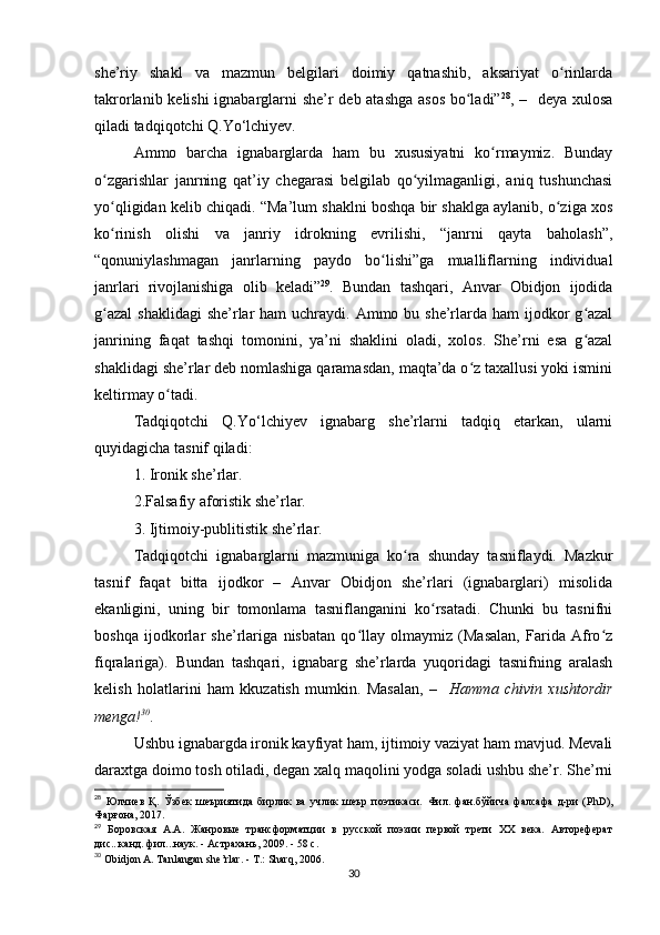 she’riy   shakl   va   mazmun   belgilari   doimiy   qatnashib,   aksariyat   o rinlardaʻ
takrorlanib kelishi ignabarglarni she’r deb atashga asos bo ladi”	
ʻ 28
, –   deya xulosa
qiladi tadqiqotchi Q.Yo‘lchiyev.
Ammo   barcha   ignabarglarda   ham   bu   xususiyatni   ko rmaymiz.   Bunday	
ʻ
o zgarishlar   janrning   qat’iy   chegarasi   belgilab   qo yilmaganligi,   aniq   tushunchasi	
ʻ ʻ
yo qligidan kelib chiqadi. “Ma’lum shaklni boshqa bir shaklga aylanib, o ziga xos
ʻ ʻ
ko rinish   olishi   va   janriy   idrokning   evrilishi,   “janrni   qayta   baholash”,
ʻ
“qonuniylashmagan   janrlarning   paydo   bo lishi”ga   mualliflarning   individual	
ʻ
janrlari   rivojlanishiga   olib   keladi” 29
.   Bundan   tashqari,   Anvar   Obidjon   ijodida
g azal  shaklidagi  she’rlar  ham  uchraydi. Ammo bu she’rlarda ham  ijodkor  g azal	
ʻ ʻ
janrining   faqat   tashqi   tomonini,   ya’ni   shaklini   oladi,   xolos.   She’rni   esa   g azal	
ʻ
shaklidagi she’rlar deb nomlashiga qaramasdan, maqta’da o z taxallusi yoki ismini	
ʻ
keltirmay o tadi. 	
ʻ
Tadqiqotchi   Q.Yo‘lchiyev   ignabarg   she’rlarni   tadqiq   etarkan,   ularni
quyidagicha tasnif qiladi: 
1. Ironik she’rlar. 
2.Falsafiy aforistik she’rlar. 
3. Ijtimoiy-publitistik she’rlar. 
Tadqiqotchi   ignabarglarni   mazmuniga   ko ra   shunday   tasniflaydi.   Mazkur	
ʻ
tasnif   faqat   bitta   ijodkor   –   Anvar   Obidjon   she’rlari   (ignabarglari)   misolida
ekanligini,   uning   bir   tomonlama   tasniflanganini   ko rsatadi.   Chunki   bu   tasnifni	
ʻ
boshqa   ijodkorlar   she’rlariga   nisbatan   qo llay   olmaymiz   (Masalan,   Farida   Afro z	
ʻ ʻ
fiqralariga).   Bundan   tashqari,   ignabarg   she’rlarda   yuqoridagi   tasnifning   aralash
kelish   holatlarini   ham   kkuzatish   mumkin.   Masalan,   –     Hamma   chivin   xushtordir
menga! 30
.
Ushbu ignabargda ironik kayfiyat ham, ijtimoiy vaziyat ham mavjud. Mevali
daraxtga doimo tosh otiladi, degan xalq maqolini yodga soladi ushbu she’r. She’rni
28
  Юлчиев   Қ .   Ўзбек   шеъриятида   бирлик   ва   учлик   шеър   поэтикаси .   Фил.   фан.бўйича   фалсафа   д-ри   ( PhD ) ,
Фарғона , 2017.  
29
  Боровская   А.А.   Жанровые   трансформатции   в   русской   поэзии   первой   трети   XX   века.   Автореферат
дис...канд. фил...наук. - Астрахань, 2009. - 58 c. 
30
  Obidjon   A .  Tanlangan   she ’ rlar . -  T .:  Sharq , 2006.
30
