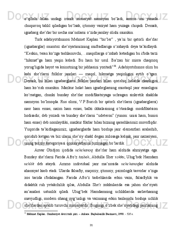 o qilishi   bilan   undagi   ironik   xususiyat   namoyon   bo‘ladi,   ammo   uni   yanadaʻ
chuqurroq   tahlil   qiladigan   bo lsak,   ijtimoiy   vaziyat   ham   yuzaga   chiqadi.   Demak,	
ʻ
ignabarg she’rlar bir necha ma’nolarni o zida jamlay olishi mumkin. 	
ʻ
Turk   adabiyotshunosi   Mehmet   Kaplan   “bir’ler”   ,   ya’ni   bir   qatorli   she’rlar
(ignabarglar)   mumtoz   she’riyatimizning   mufradlariga   o xshaydi   deya   ta’kidlaydi.	
ʻ
“Keskin, teran ko zga tashlanuvchi, ...maqollarga o xshab ketadigan bu ifoda tarzi	
ʻ ʻ
“hikmat”ga   ham   yaqin   keladi.   Bu   ham   bir   usul.   Ba’zan   bir   misra   chaqmoq
yorug ligida hayot va koinotning bir jabhasini yoritadi”	
ʻ 31
. Adabiyotshunos olim bu
kabi   she’rlarni   folklor   janrlari   —   maqol,   hikmatga   yaqinligini   aytib   o tgan.	
ʻ
Demak,   bu   bilan   ignabarglarni   folklor   janrlari   bilan   qorishiq   holatda   ekanligini
ham   ko rish   mumkin.   Mazkur   holat   ham   ignabrglarning   mustaqil   janr   emasligini	
ʻ
ko rsatgan,   chunki   bunday   she’rlar   modifikatsiyaga   uchragan   sinkretik   shaklda	
ʻ
namoyon   bo lmoqda.   Rus   olimi,   V.P.Burich   bir   qatorli   she’rlarni   (ignabarglarni)	
ʻ
nasr   ham   emas,   nazm   ham   emas,   balki   ikkalasining   o rtasidagi   modifikatsion	
ʻ
hodisadir,   deb   yozadi   va   bunday   she’rlarni   “udeteron”   (yunon:   unisi   ham,   bunisi
ham emas) deb nomlaydiki, mazkur fikrlar bilan bizning qarashlarimiz muvofiqdir.
Yuqorida   ta’kidlaganimiz,   ignabarglarda   ham   boshqa   janr   elementlari   aralashib,
qorishib ketgan va biz ularni she’riy shakl degan xulosaga kelsak, janr nazariyasi,
uning tarixiy kategoriyasi qonuniyatlarini buzmagan bo lardik. 	
ʻ
Anvar   Obidjon   ijodida   uchchanoq   she’rlar   ham   alohida   ahmiyatga   ega.
Bunday   she’rlarni   Farida   Afro z  	
ʻ tasbeh ,   Abdulla   Sher   xokku ,   Ulug bek   Hamdam	ʻ
uchlik   deb   ataydi.   Ammo   individual   janr   ma’nosida   uchchanoq lar   alohida
ahamiyat kasb etadi. Ularda falsafiy, majoziy, ijtimoiy, psixologik tasvirlar o ziga	
ʻ
xos   tarzda   ifodalangan.   Farida   Afro z   tasbehlarida   erkin   vazn,   falsafiylik   va	
ʻ
didaktik   ruh   yetakchilik   qilsa,   Abdulla   She’r   xokkularida   esa   jahon   she’riyati
an’analari   ustunlik   qiladi.   Ulug bek   Hamdamning   uchliklarida   sarlavhaning	
ʻ
mavjudligi,   modern   ohang   uyg unligi   va   vaznning   erkin   tanlanishi   boshqa   uchlik	
ʻ
she’rlardan ajralib turuvchi xususiyatdir. Bugungi o zbek she’riyatidagi janrlarning	
ʻ
31
  Mehmet   Kaplan .  Cumhuriyet   devri   turk  ş iiri . –  Ankara :  Ba ş bakanlik   Basimevi , 1990. - 535  s . 
 
31 