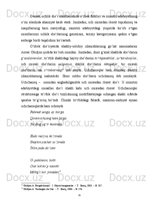 Demak, uchlik she’r shakllanishida o zbek folklori va mumtoz adabiyotiningʻ
o rni   alaohida   ahamiyat   kasb   etadi.   Jumladan,   uch   misradan   iborat   topishmoq   va	
ʻ
maqollarning   ham   mavjudligi,   mumtoz   adabiyotdagi   yuqorida   ko rib   o tgan	
ʻ ʻ
misollarimiz   uchlik   she’rlarning   genezisini,   tarixiy   kategoriyasini   qadim   o tgan	
ʻ
asrlarga borib taqalishini ko rsatadi.	
ʻ
O zbek   she’riyatida   shakliy-uslubiy   izlanishlarning   go zal   namunalarini	
ʻ ʻ
Anvar Obidjon ijodida ko rish mumkin. Jumladan, shoir g azal shaklida she’rlarini	
ʻ ʻ
g azalsimonlar	
ʻ , to rtlik shaklidagi hajviy she’rlarini 	ʻ to rtqavatlilar	ʻ ,  so taruboiylar	ʻ ,
uch   misrali   she’rlarini   uchpaxsa ,   ikkilik   she’rlarini   ikkiqatlar ,   bir   misrali
she’rlarini   esa   o rtabarmoq	
ʻ 33
  deb   ataydi.   Uchchanoqlar   ham   shunday   shakliy
izlanishlarning   mahsulidir.   Shoir   ushbu   she’rlarni   uchchanoq   deb   nomlaydi.
Uchchanoq   –     nomidan   anglashilgandek   uch   misradan   iborat   she’r.   U   mumtoz
adabiyotdagi   musallas   she’r   shakli   kabi   uch   misradan   iborat.   Uchchanoqlar
strukturasiga   to‘rtlik   she’r   tuzilishining   modifikatsiyaga   uchragan   shakli   sifatida
qaralsa   to‘g‘riroq   bo‘ladi.   Chunki   to‘rtlikdagi   falsafa,   mazmun-mohiyat   aynan
uchchanoqlarda ham uchraydi. 
Rahmat senga, ey burga 
Qonim ichsang ham birga 
Yurding og‘ir kunimda. 
Xudo ma’yus ko‘zimda 
Shayton yashar so‘zimda 
Tilim juda do‘zaxi . 
U- pahlavon, botir 
Olar lek ko‘p xavotir 
Miltig‘i bor jinnidan 34
. 
33
  Obidjon A. Bezgakshamol - 2. Hajviy hangomalar. – T.: Sharq, 2003. – B. 187. 
34
  Obidjon A. Tanlangan she’rlar. – T.: Sharq, 2006. – B. 276. 
35 