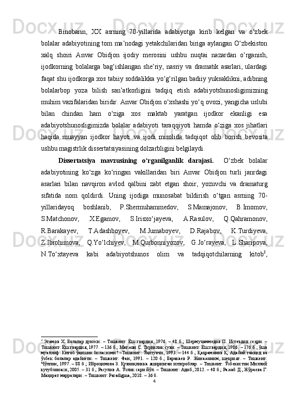 Binobarin,   XX   asrning   70-yillarida   adabi yo tga   kirib   kelgan   va   o‘zbek
bolalar adabi yo tining tom ma’nodagi yetakchilaridan biriga aylangan O‘zbekiston
xalq   shoiri   Anvar   Obidjon   ijodiy   merosini   ushbu   nuqtai   nazardan   o‘rganish,
ijodkorning   bolalarga   bag‘ishlangan   she’riy,   nasriy   va   dramatik   asarlari,   ulardagi
faqat shu ijodkorga xos tabiiy soddalikka yo‘g‘rilgan badiiy yuksaklikni, adibning
bolalarbop   yo za   bilish   san’atkorligini   tadqiq   etish   adabi yo tshunosligimizning
muhim vazifalaridan  biri dir. Anvar Obidjon o‘xshashi yo‘q ovozi, yangicha uslubi
bilan   chindan   ham   o‘ziga   xos   maktab   yaratgan   ijodkor   ekanligi   esa
adabi yo tshunosligimizda   bolalar   adabi yo ti   taraqqi yo ti   hamda   o‘ziga   xos   jihatlari
haqida   muayyan   ijodkor   ha yo ti   va   ijodi   misolida   tadqiqot   olib   borish   bevosita
ushbu magistrlik dissertatsiyasining  dolzarbligini  belgi laydi.
Dissertatsiya   mavzusining   o‘rganilganlik   darajasi.     O‘zbek   bolalar
adabi yo tining   ko‘zga   ko‘ringan   vakillaridan   biri   Anvar   Obidjon   turli   janrdagi
asarlari   bilan   navqiron   avlod   qalbini   zabt   etgan   shoir,   yo zuvchi   va   dramaturg
sifatida   nom   qoldirdi.   Uning   ijodiga   munosabat   bildirish   o‘tgan   asrning   70-
yillarida yo q   boshlanib,   P.Shermuhammedov,   S.Mamajonov,   B.Imomov,
S.Matchonov,   X.Egamov,   S.Irisxo‘jayeva,   A.Rasulov,   Q.Qahramonov,
R.Barakayev,   T.Adashboyev,   M.Jumaboyev,   D.Rajabov,   K.Turdiyeva,
Z.Ibrohimova,   Q.Yo‘lchiyev,   M.Qurbonni yo zov,   G.Jo‘rayeva,   L.Sharipova,
N.To‘xtayeva   kabi   adabi yo tshunos   olim   va   tadqiqotchilarning   kitob 2
,
2
  Эгамов  Х. Болалар  дунёси.  – Тошкент:  Ёш гвардия, 1976. – 48 б.;  Шермуҳаммедов  П. Истеъдод  сеҳри.  –
Тошкент: Ёш гвардия, 1977. – 136 б.; Матжон С. Тириклик суви. – Тошкент: Ёш гвардия, 1986. – 176 б.; ўша
муаллиф. Китоб ўқишни биласизми? –Тошкент: Ўқитувчи, 1993. – 144 б.; Қаҳрамонов Қ. Адабий танқид ва
ўзбек   болалар   адабиёти.   –   Тошкент:   Фан,   1991.   –   120   б.;   Баракаев   Р.   Жонажоним,   шеърият.   –   Тошкент:
Чўлпон, 1997. – 88 б.; Иброҳимова З. Қувноқликка яширинган изтироблар. – Тошкент: Ўзбекистон Миллий
кутубхонаси, 2005. – 31 б.; Расулов А. Ўзлик сари йўл. – Тошкент: Адиб, 2012. – 40 б.; Ражаб Д., Жўраева Г.
Маҳорат марралари. – Тошкент: Paradigma, 2018. – 36 б.  
4 