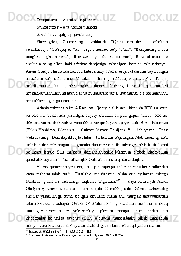 Dehqon azal – gilami yo‘q gilamchi.
Mukofotxo‘r – o‘ta nochor tilamchi,
Savob bizda qolg‘ay, javobi sizg‘a.
Shuningdek,   Gulmatning   javoblarida   “Qo‘rs   amaldor   –   eshakdin
serkallaroq”,   “Qo‘rqoq   el   “tuf”   degon   nosdek   bo‘p   to‘zar”,   “Bosqunchig‘a   yon
bosg‘on   –   g‘irt   haromi”,   “It   orzusi   –   yalash   etik   xiromin”,   “Badbaxt   shoir   o‘z
she’ridin   so‘ng   o‘lar”   kabi   aforizm   darajasiga   ko‘tarilgan   iboralar   ko‘p   uchraydi.
Anvar Obidjon fardlarida ham bu kabi ramziy detallar orqali el dardini bayon etgan
misralarni   ko‘p   uchratamiz.   Masalan,     “Itni   itga   tishlatib,   vaqti   chog‘dir   itboqar,
bo‘ldi   majruh   ikki   it,   o‘zi   sog‘dir   itboqar”   fardidagi   it   va   itboqar   iboralari
mustahkamlachilarning hududlar va millatlararo janjal uyushtirib, o‘z boshqaruvini
mustahkamlaganiga ishoradir. 
Adabiyotshunos olim  A.Rasulov “Ijodiy o‘zlik sari” kitobida XIX asr  oxiri
va   XX   asr   boshlarida   yaratilgan   hajviy   obrazlar   haqida   gapira   turib,   “XX   asr
ikkinchi yarmi she’riyatida yana ikkita yorqin hajviy tip yaratildi. Biri – Matmusa
(Erkin   Vohidov),   ikkinchisi   –   Gulmat   (Anvar   Obidjon)”, 36
  –   deb   yozadi.   Erkin
Vohidovning   “Donishqishloq   latifalari”   turkumini   o‘qimagan,   Matmusaning   ko‘z
ko‘rib, quloq eshitmagan hangomalaridan mazza qilib kulmagan o‘zbek kitobxoni
bo‘lmasa   kerak.   Shu   ma’noda   donishqishloqlik   Matmusa   o‘zbek   kitobxoniga
qanchalik suyumli bo‘lsa, oltiariqlik Gulmat ham shu qadar ardoqlidir. 
Hajviy   qahramon   yaratish,   uni   tip   darajasiga   ko‘tarish   masalasi   ijodkordan
katta   mahorat   talab   etadi.   “Dastlabki   she’rlarimini   o‘sha   otin   oyilardan   eshitgn
Mashrab   g‘azallari   radiflariga   taqlidan   bitganman” 37
,   -   deya   xotirlaydi   Anvar
Obidjon   ijodining   dastlabki   pallari   haqida.   Demakki,   usta   Gulmat   turkumidag
she’rlar   yaratilishiga   turtki   bo‘lgan   omillarni   mana   shu   murg‘ak   tasavvurlardan
izlash   kerakka   o‘xshaydi.   Oybek,   G‘.G‘ulom   kabi   yozuvchilarimiz   biror   yirikroq
janrdagi ijod namunalarini yoki she’riy to‘plamini ommaga taqdim etishdan oldin
kitobxonlar   ko‘ngliga   sayohat   qilish,   o‘quvchi   munosabatini   bilish   maqsadida
hikoya, yoki kichikroq she’riy asar shaklidagi asarlarini e’lon qilganlari ma’lum. 
36
 Rasulov A. O‘zlik sari yo‘l. – T .:  Adib , 2012. –  B .8.
37
  Обиджон А. Аламазон ва Гулмат ҳангомаси. – Т.: Чўлпон, 1992. – Б. 254.
41